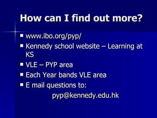 How can I find out more? www.ibo.org/pyp/ Kennedy school website – Learning at KS VLE – PYP area Each Year bands VLE area E mail questions to:  [email_address] 