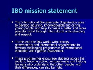 IBO mission statement The International Baccalaureate Organization aims to develop inquiring, knowledgeable and caring young people who help to create a better and more peaceful world through intercultural understanding and respect. To this end the IBO works with schools, governments and international organizations to develop challenging programmes of international education and rigorous assessment. These programmes encourage students across the world to become active, compassionate and lifelong learners who understand that other people, with their differences, can also be right. 