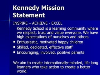 Kennedy Mission Statement INSPIRE – ACHIEVE - EXCEL Kennedy School is a learning community where we respect, trust and value everyone. We have high expectations of ourselves and others.  Enthusiastic, motivated happy children Skilled, dedicated, effective staff Encouraging, involved, positive parents We aim to create internationally-minded, life long learners who take action to create a better world.  