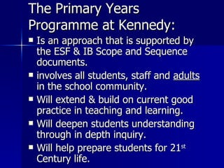 The Primary Years Programme at Kennedy: Is an approach that is supported by the ESF & IB Scope and Sequence documents. involves all students, staff and  adults  in the school community. Will extend & build on current good practice in teaching and learning. Will deepen students understanding through in depth inquiry.  Will help prepare students for 21 st  Century life.  