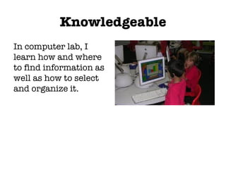 Knowledgeable In computer lab, I learn how and where to find information as well as how to select and organize it. 