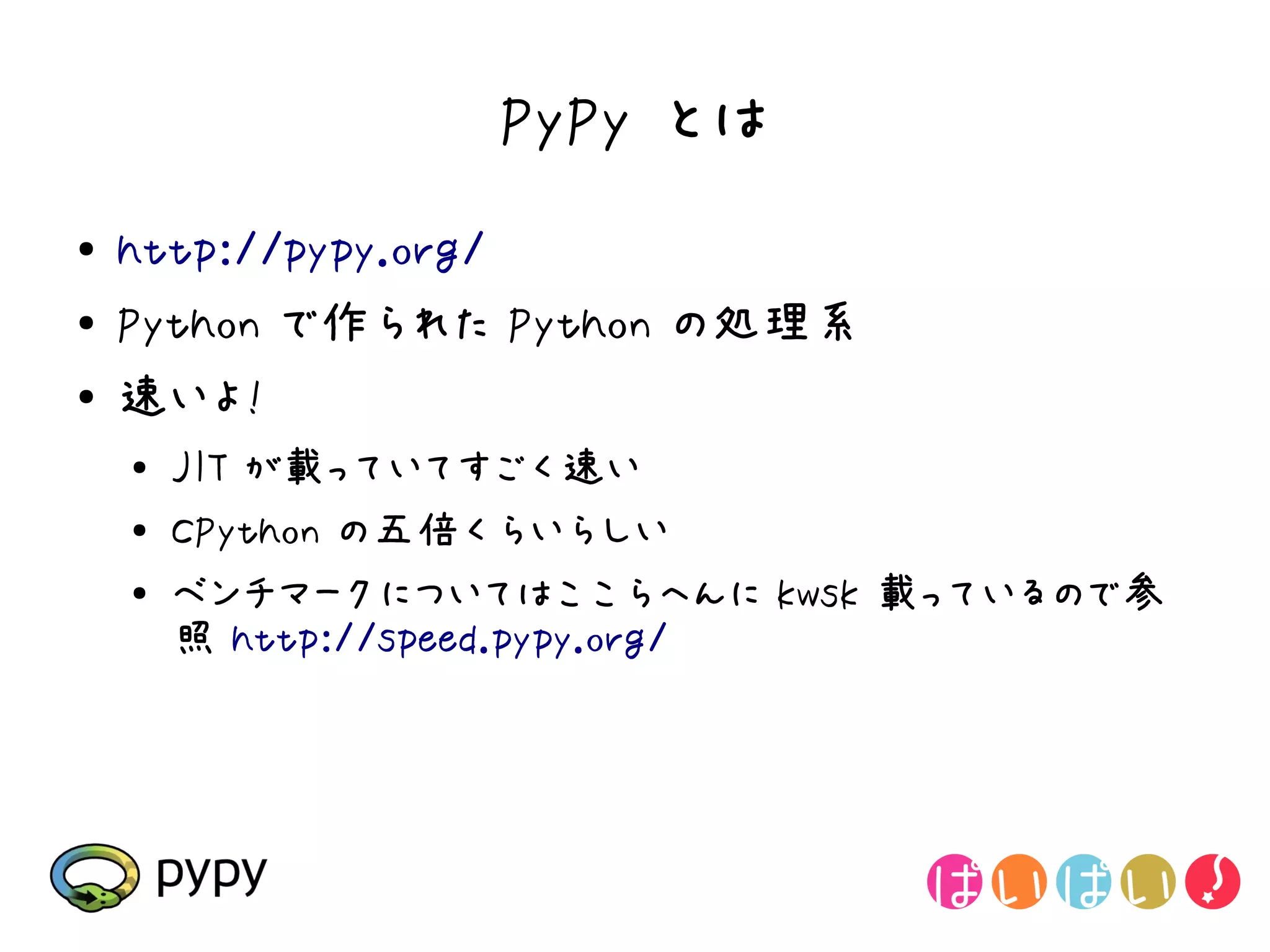 PyPy とは
●   http://pypy.org/
●   Python で作られた Python の処理系
●   速いよ!
    ●   JIT が載っていてすごく速い
    ●   CPython の五倍くらいらしい
    ●
        ベンチマークについてはここらへんに kwsk 載っているので参
        照 http://speed.pypy.org/
 