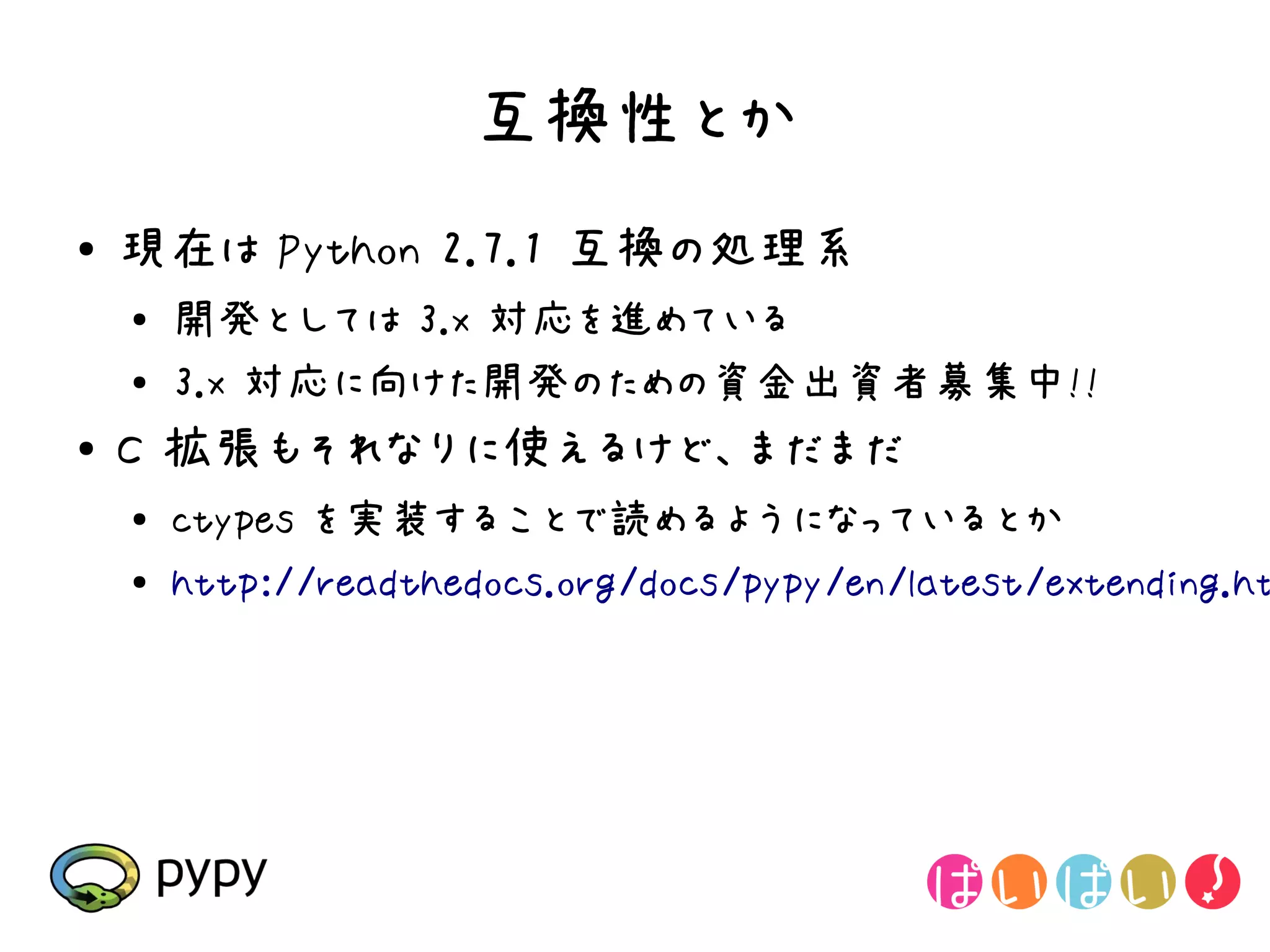 互換性とか
●   現在は Python 2.7.1 互換の処理系
    ●
        開発としては 3.x 対応を進めている
    ●   3.x 対応に向けた開発のための資金出資者募集中!!
●
    C 拡張もそれなりに使えるけど、まだまだ
    ●   ctypes を実装することで読めるようになっているとか
    ●
        http://readthedocs.org/docs/pypy/en/latest/extending.ht
 