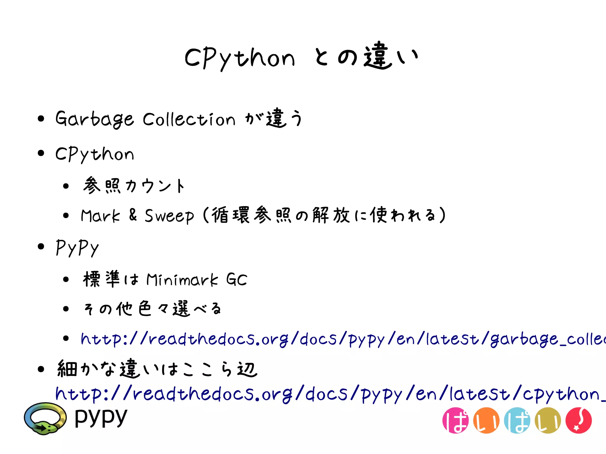 CPython との違い
●   Garbage Collection が違う
●   CPython
    ●   参照カウント
    ●   Mark & Sweep (循環参照の解放に使われる)
●   PyPy
    ●   標準は Minimark GC
    ●   その他色々選べる
    ●   http://readthedocs.org/docs/pypy/en/latest/garbage_collec
●   細かな違いはここら辺
    http://readthedocs.org/docs/pypy/en/latest/cpython_
 