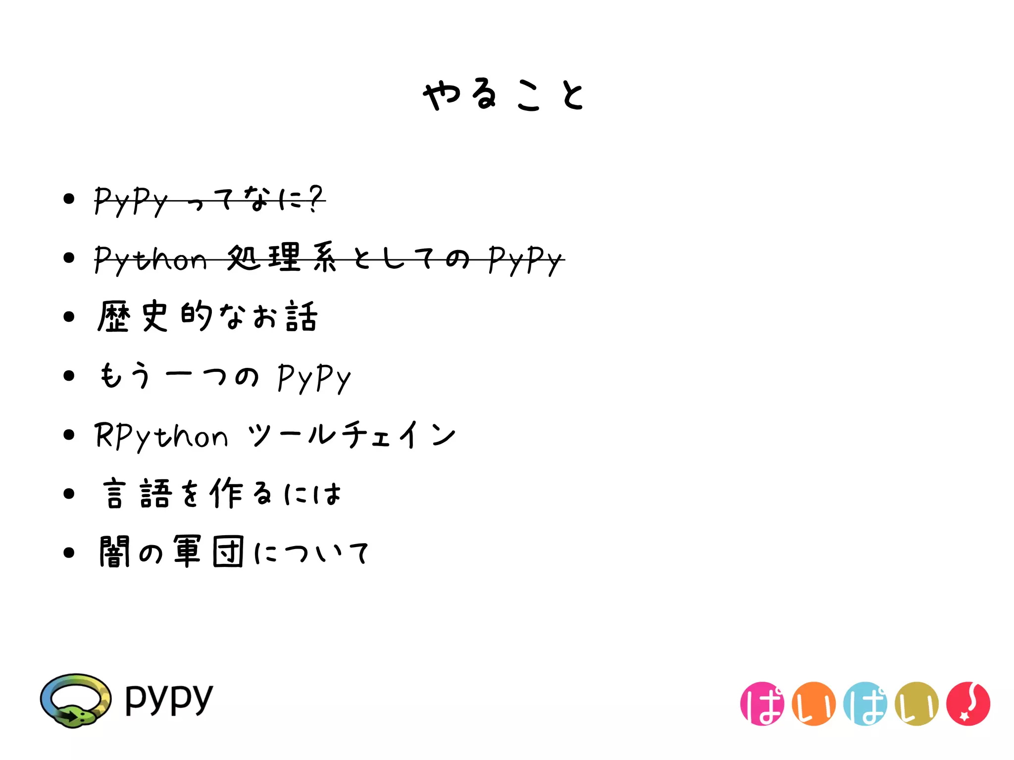 やること
●   PyPy ってなに?
●   Python 処理系としての PyPy
●   歴史的なお話
●   もう一つの PyPy
●
    RPython ツールチェイン
●   言語を作るには
●   闇の軍団について
 