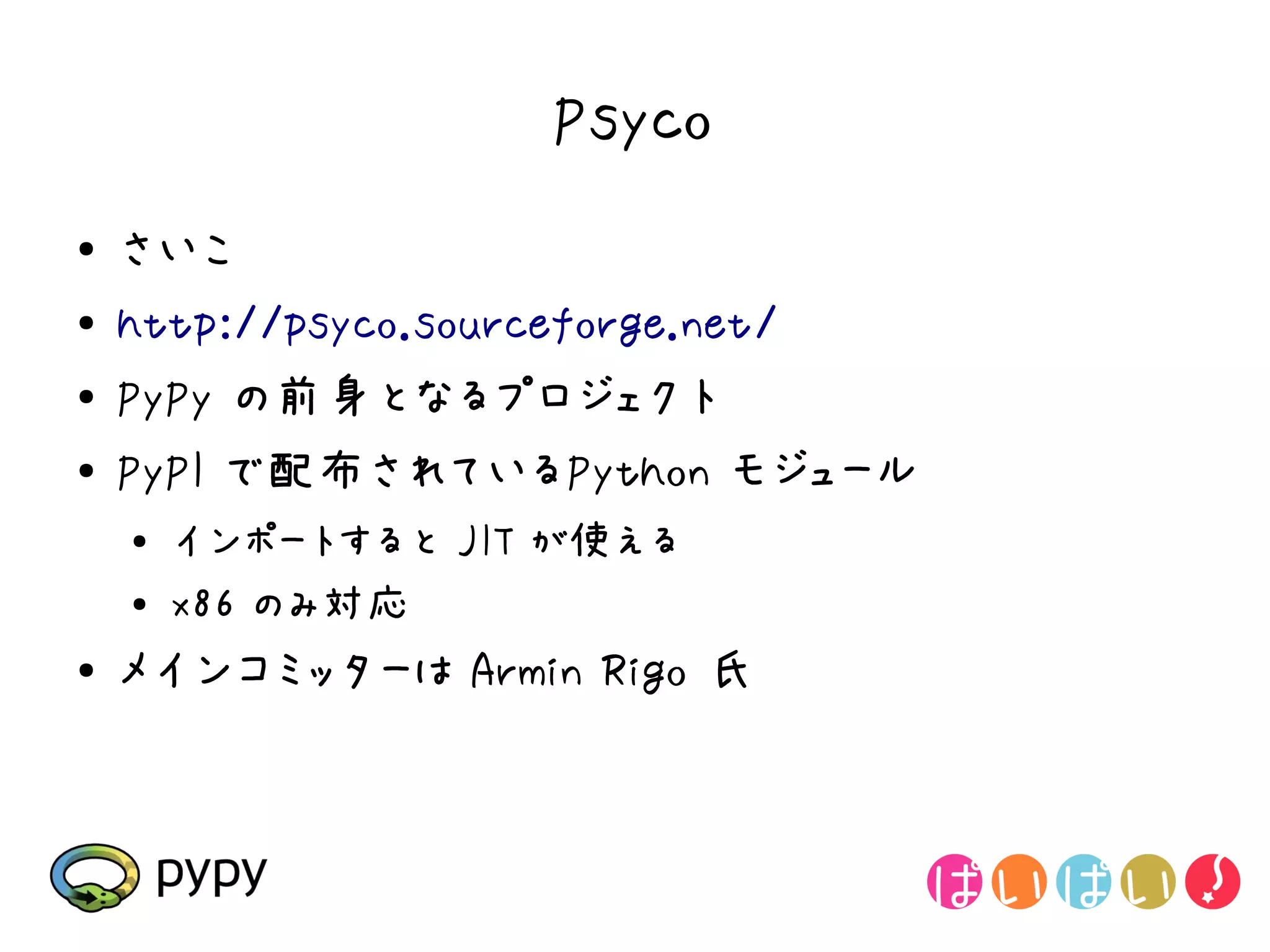 Psyco
●   さいこ
●   http://psyco.sourceforge.net/
●   PyPy の前身となるプロジェクト
●   PyPI で配布されているPython モジュール
    ●   インポートすると JIT が使える
    ●   x86 のみ対応
●   メインコミッターは Armin Rigo 氏
 