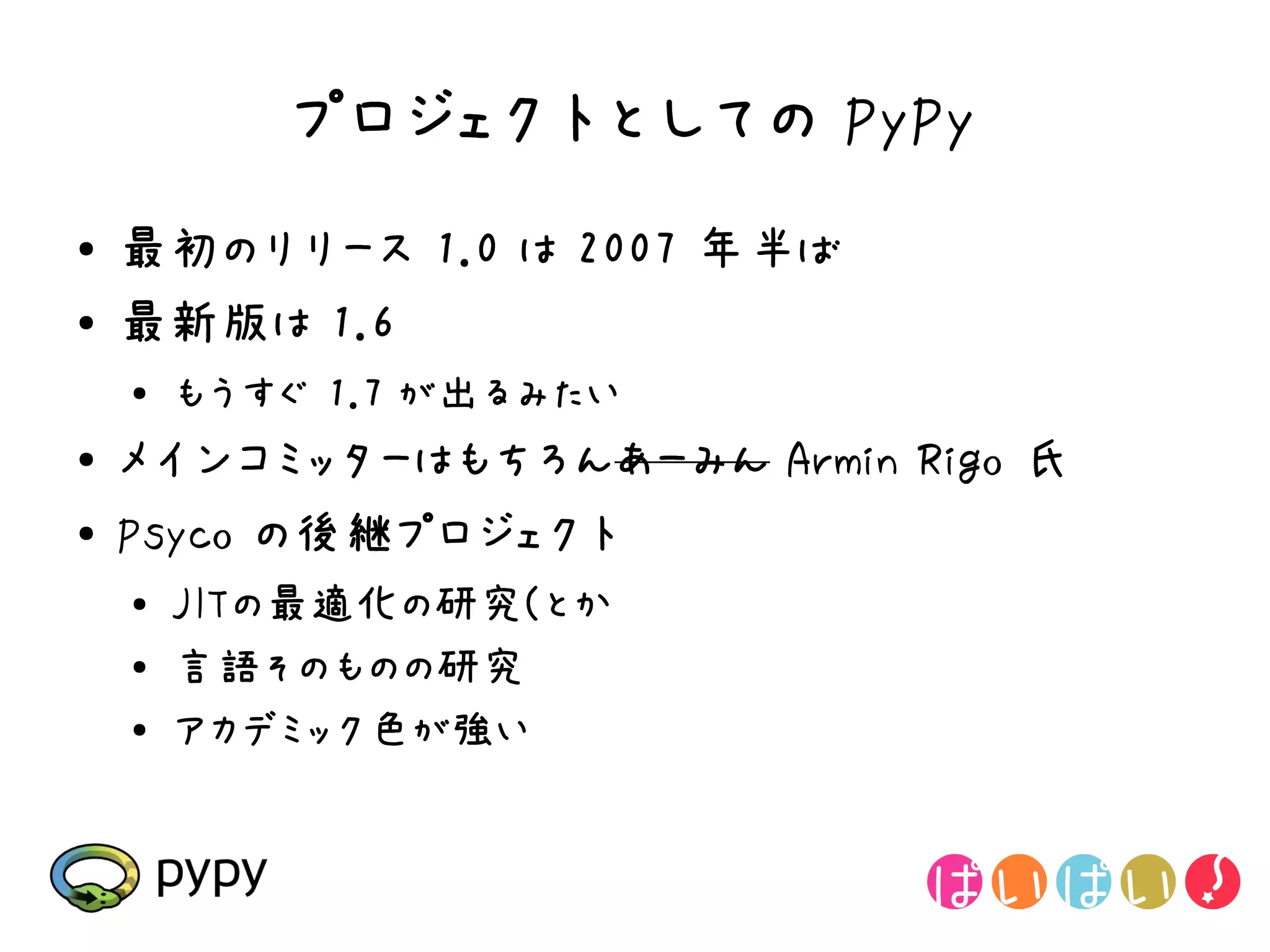 プロジェクトとしての PyPy
●   最初のリリース 1.0 は 2007 年半ば
●   最新版は 1.6
    ●
        もうすぐ 1.7 が出るみたい
●   メインコミッターはもちろんあーみん Armin Rigo 氏
●   Psyco の後継プロジェクト
    ●   JITの最適化の研究(とか
    ●
        言語そのものの研究
    ●
        アカデミック色が強い
 