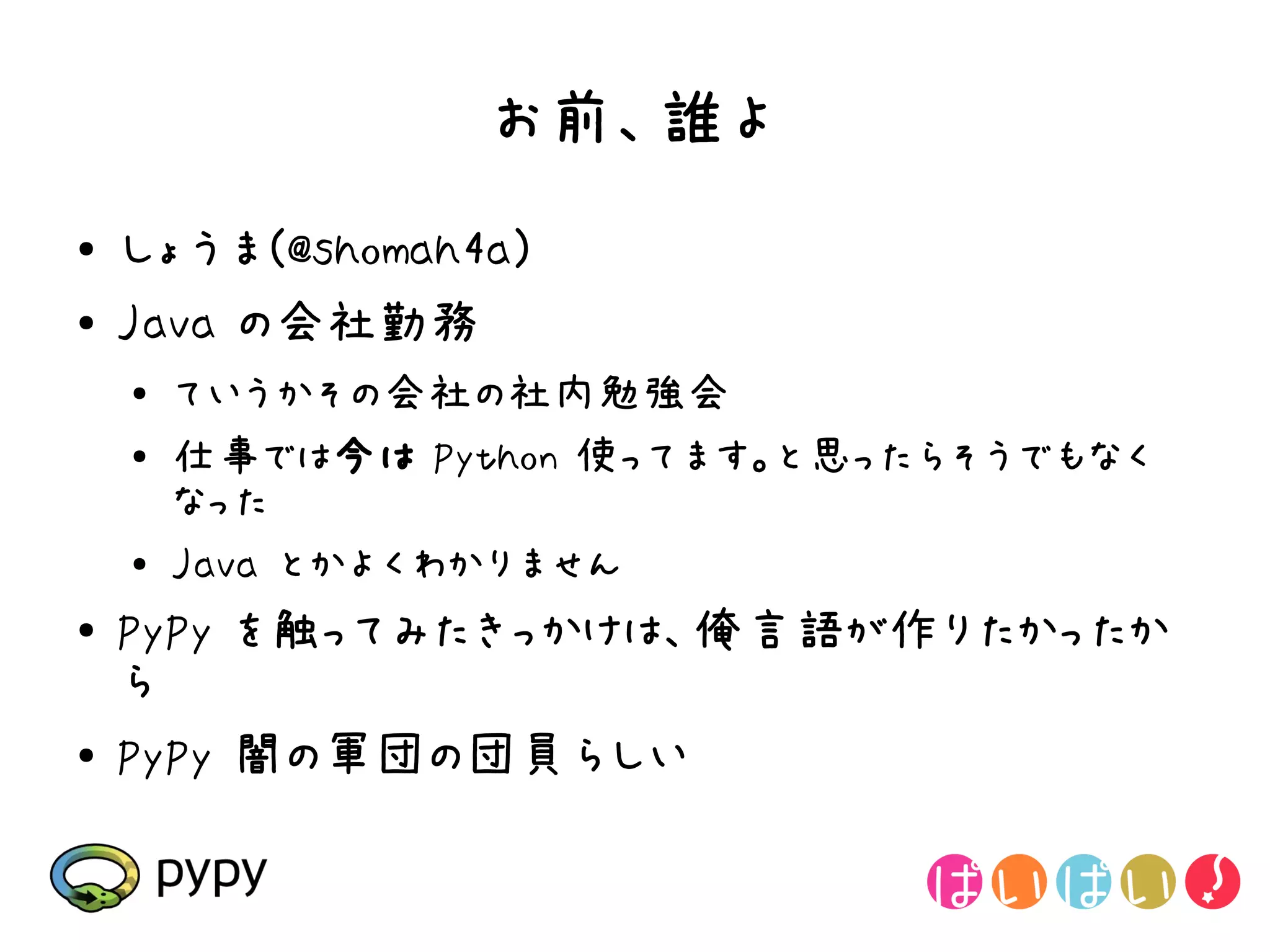 お前、誰よ
●   しょうま(@shomah4a)
●   Java の会社勤務
    ●
        ていうかその会社の社内勉強会
    ●   仕事では今は Python 使ってます。と思ったらそうでもなく
        なった
    ●   Java とかよくわかりません
●
    PyPy を触ってみたきっかけは、俺言語が作りたかったか
    ら
●   PyPy 闇の軍団の団員らしい
 