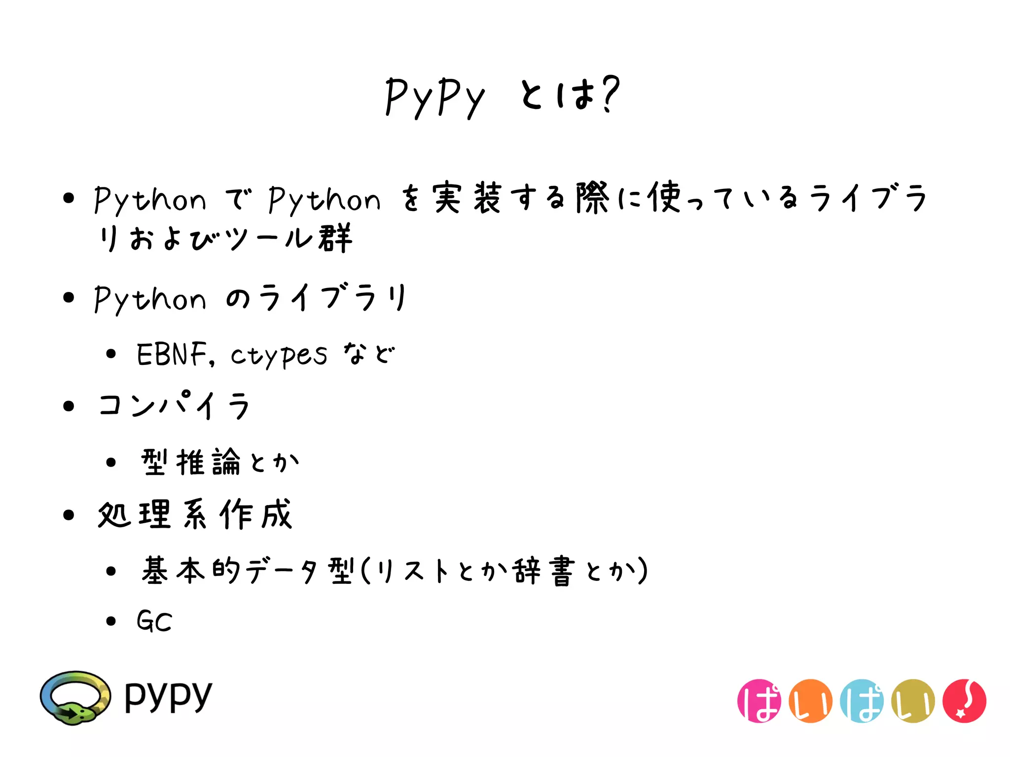 PyPy とは?
●   Python で Python を実装する際に使っているライブラ
    リおよびツール群
●   Python のライブラリ
    ●   EBNF, ctypes など
●   コンパイラ
    ●
        型推論とか
●   処理系作成
    ●
        基本的データ型(リストとか辞書とか)
    ●
        GC
 