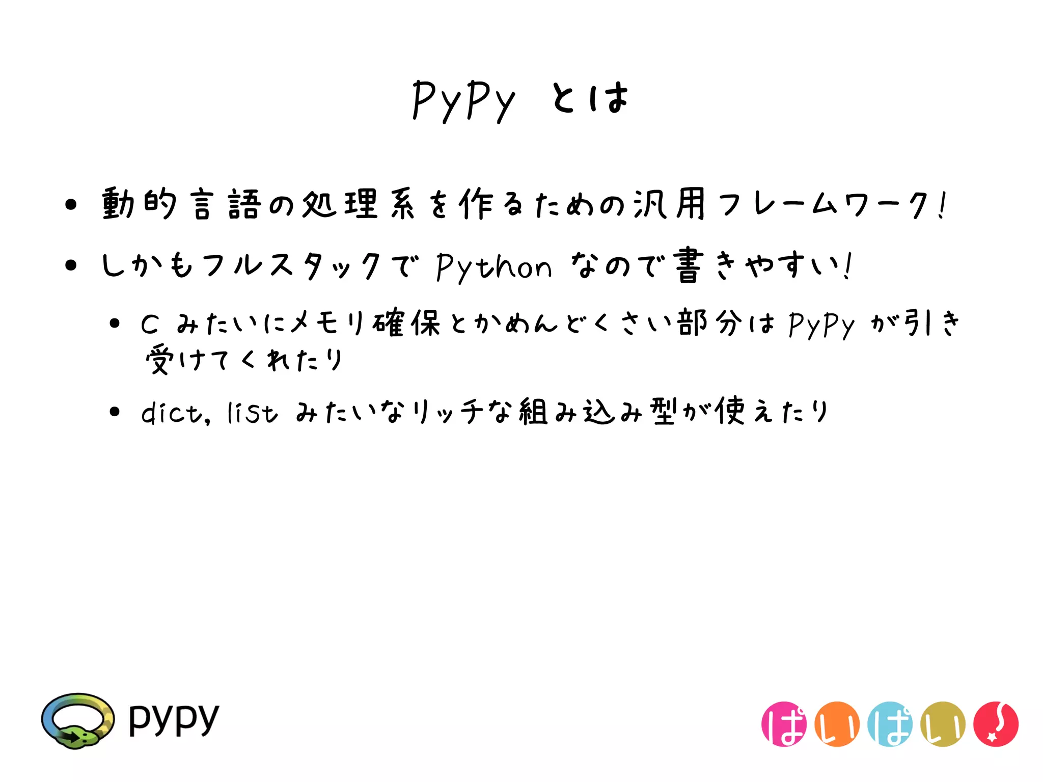 PyPy とは
●   動的言語の処理系を作るための汎用フレームワーク!
●   しかもフルスタックで Python なので書きやすい!
    ●
        C みたいにメモリ確保とかめんどくさい部分は PyPy が引き
        受けてくれたり
    ●
        dict, list みたいなリッチな組み込み型が使えたり
 