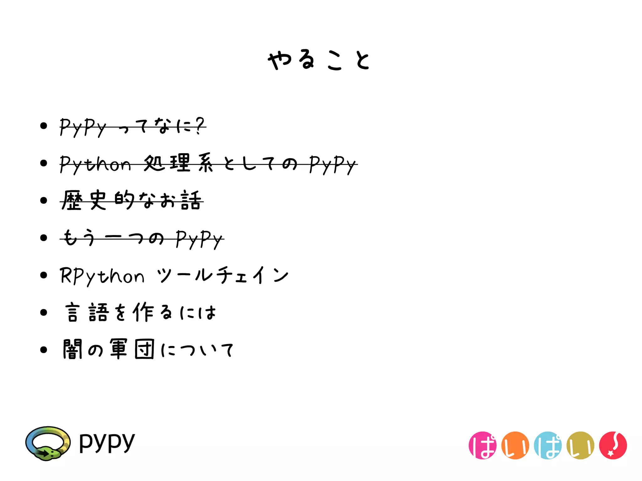やること
●   PyPy ってなに?
●   Python 処理系としての PyPy
●   歴史的なお話
●   もう一つの PyPy
●
    RPython ツールチェイン
●   言語を作るには
●   闇の軍団について
 