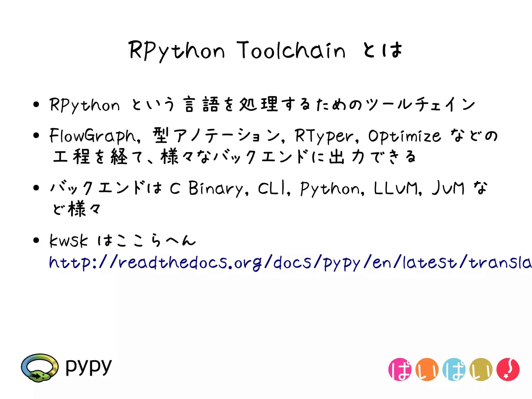 RPython Toolchain とは
●   RPython という言語を処理するためのツールチェイン
●   FlowGraph, 型アノテーション, RTyper, Optimize などの
    工程を経て、様々なバックエンドに出力できる
●   バックエンドは C Binary, CLI, Python, LLVM, JVM な
    ど様々
●   kwsk はここらへん
    http://readthedocs.org/docs/pypy/en/latest/transla
 