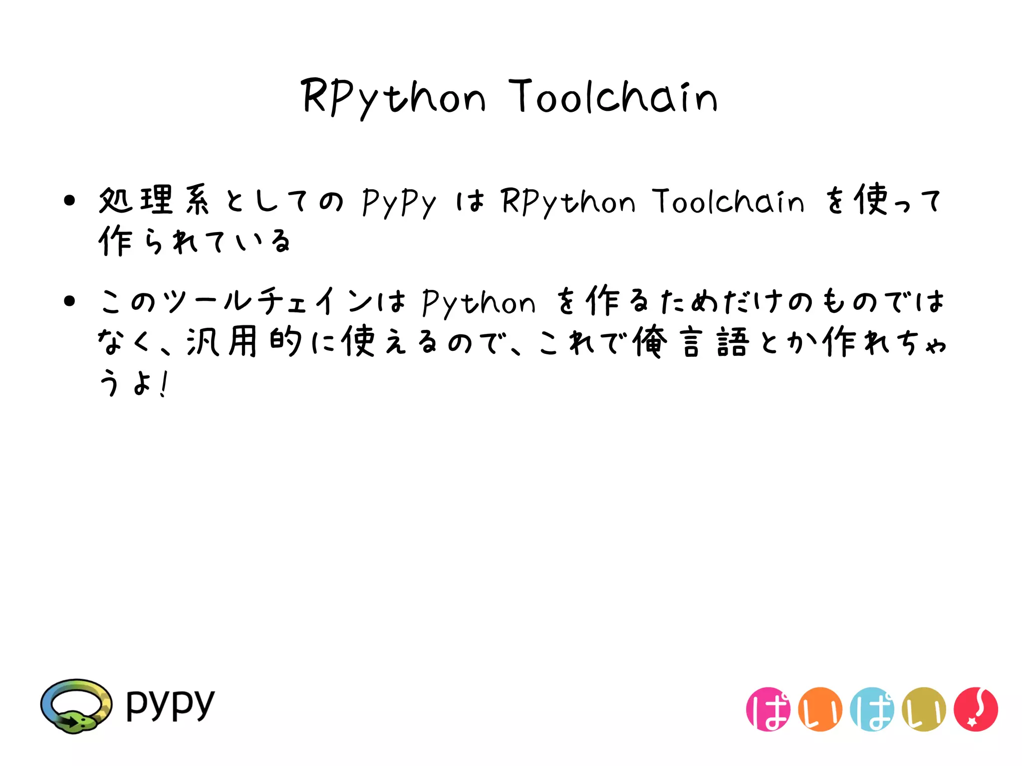 RPython Toolchain
●   処理系としての PyPy は RPython Toolchain を使って
    作られている
●   このツールチェインは Python を作るためだけのものでは
    なく、汎用的に使えるので、これで俺言語とか作れちゃ
    うよ!
 