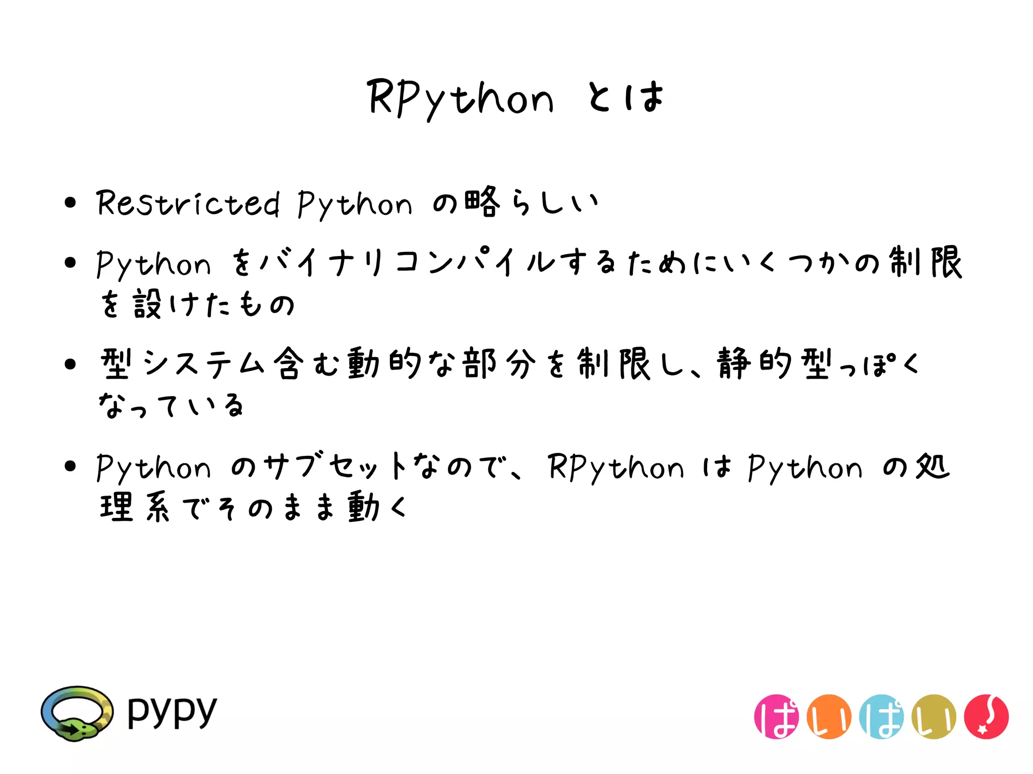 RPython とは
●   Restricted Python の略らしい
●   Python をバイナリコンパイルするためにいくつかの制限
    を設けたもの
●   型システム含む動的な部分を制限し、静的型っぽく
    なっている
●   Python のサブセットなので、 RPython は Python の処
    理系でそのまま動く
 