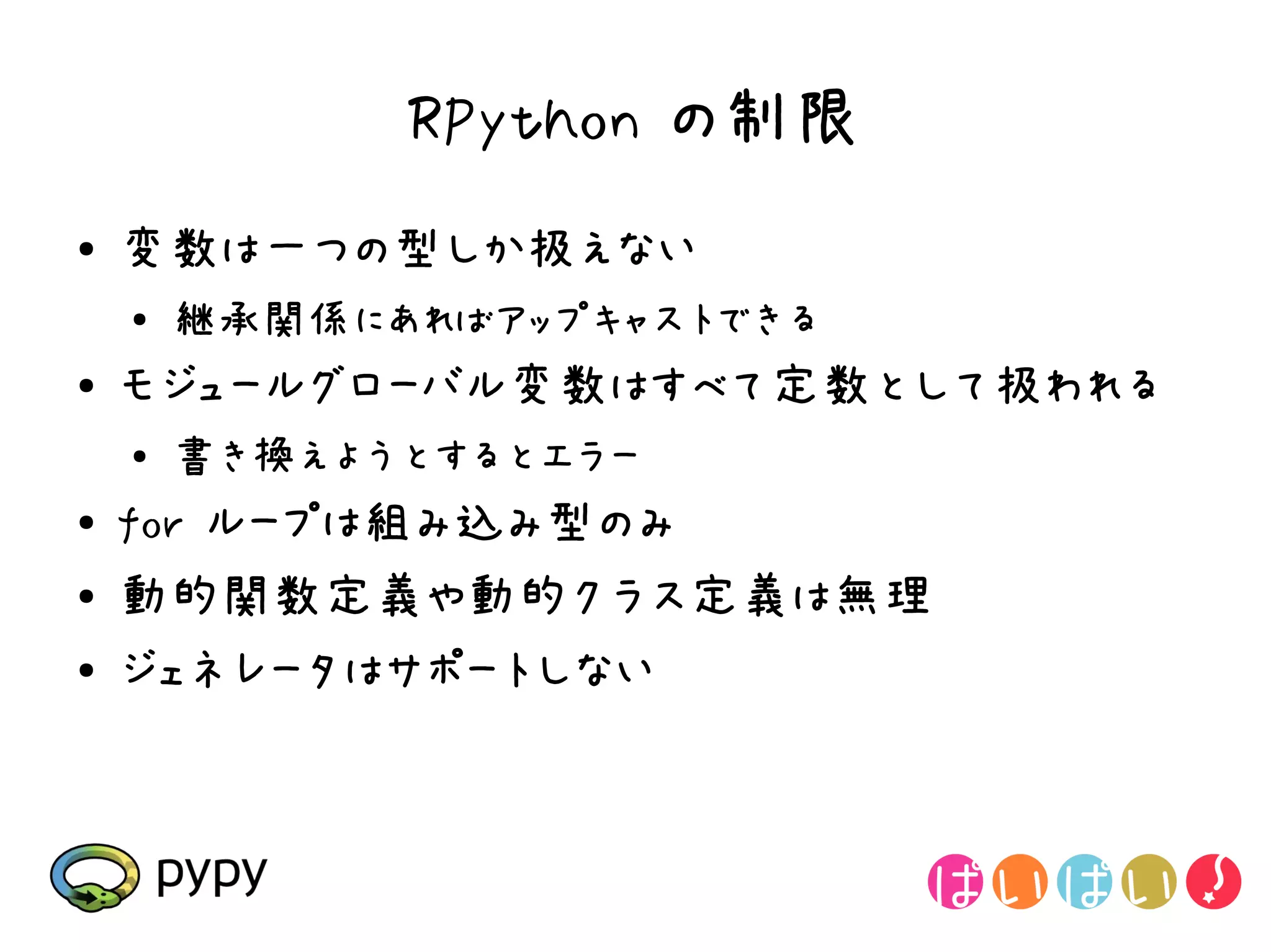 RPython の制限
●   変数は一つの型しか扱えない
    ●
        継承関係にあればアップキャストできる
●   モジュールグローバル変数はすべて定数として扱われる
    ●   書き換えようとするとエラー
●   for ループは組み込み型のみ
●   動的関数定義や動的クラス定義は無理
●   ジェネレータはサポートしない
 