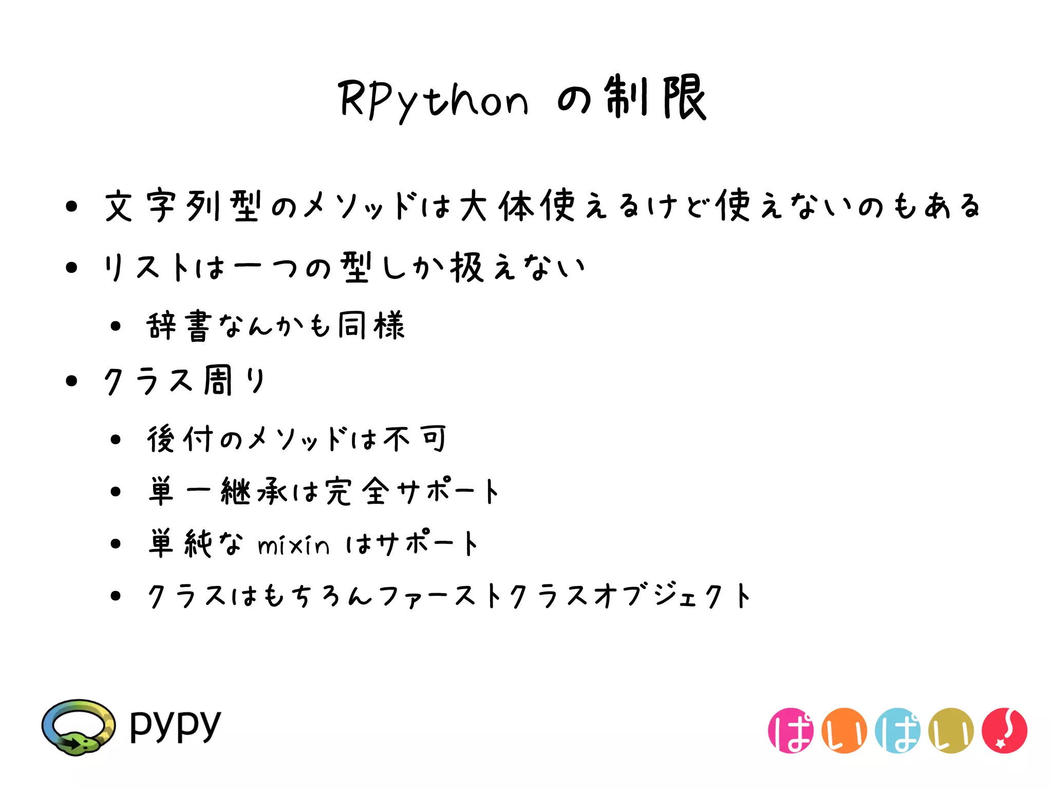 RPython の制限
●   文字列型のメソッドは大体使えるけど使えないのもある
●   リストは一つの型しか扱えない
    ●
        辞書なんかも同様
●   クラス周り
    ●   後付のメソッドは不可
    ●
        単一継承は完全サポート
    ●   単純な mixin はサポート
    ●
        クラスはもちろんファーストクラスオブジェクト
 
