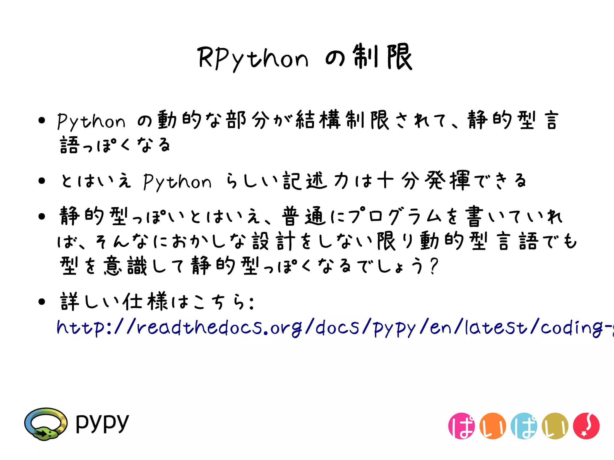 RPython の制限
●   Python の動的な部分が結構制限されて、静的型言
    語っぽくなる
●   とはいえ Python らしい記述力は十分発揮できる
●   静的型っぽいとはいえ、普通にプログラムを書いていれ
    ば、そんなにおかしな設計をしない限り動的型言語でも
    型を意識して静的型っぽくなるでしょう?
●   詳しい仕様はこちら:
    http://readthedocs.org/docs/pypy/en/latest/coding-g
 