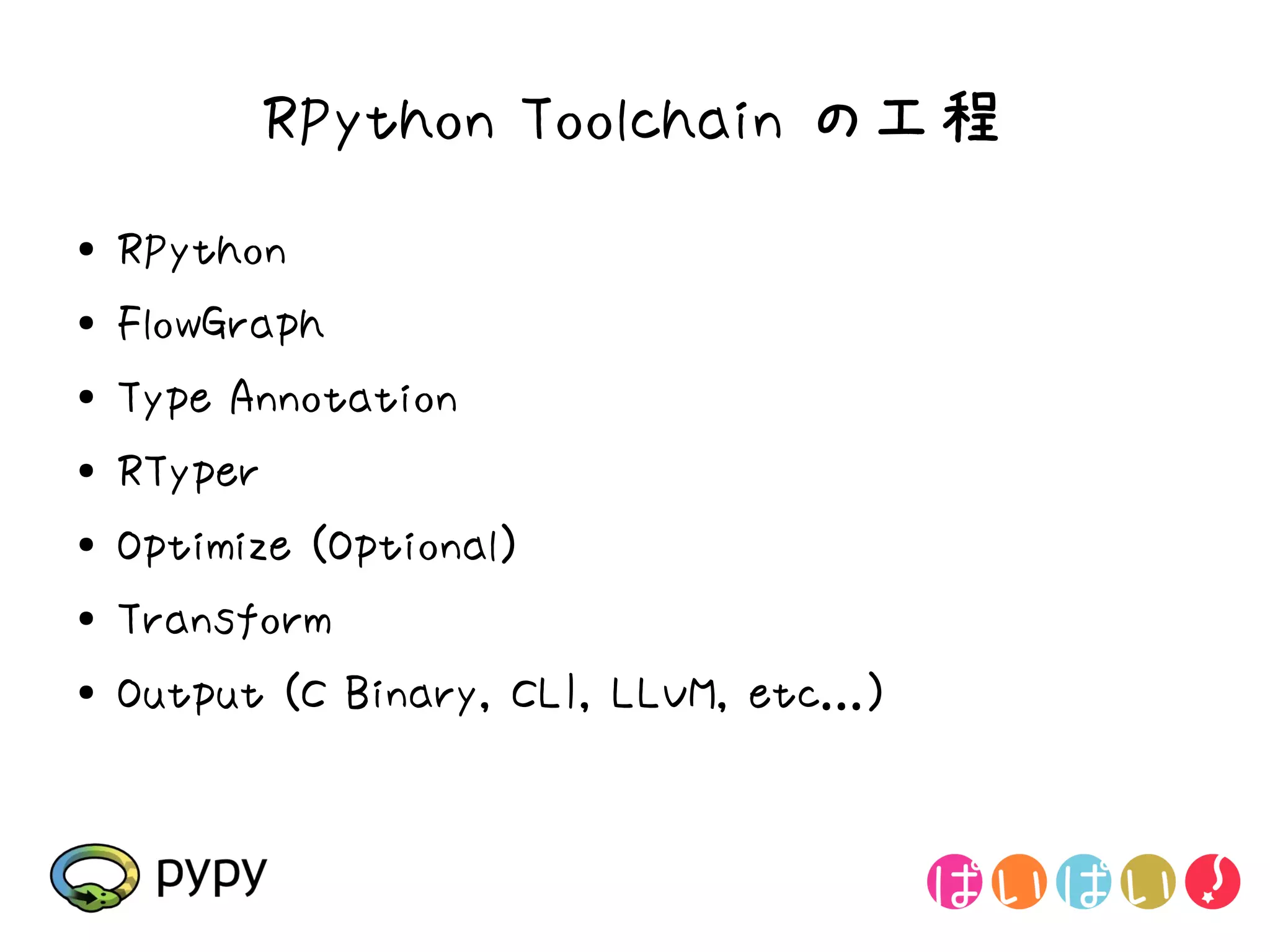 RPython Toolchain の工程
●   RPython
●   FlowGraph
●   Type Annotation
●   RTyper
●
    Optimize (Optional)
●   Transform
●   Output (C Binary, CLI, LLVM, etc...)
 