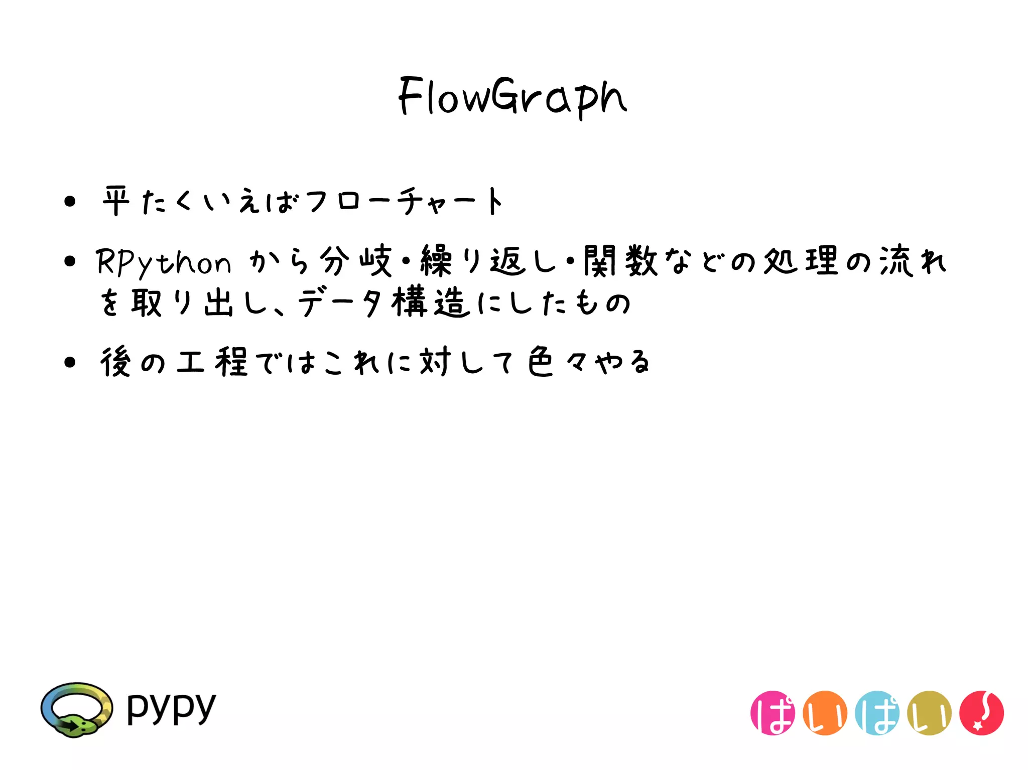 FlowGraph
●   平たくいえばフローチャート
●   RPython から分岐・繰り返し・関数などの処理の流れ
    を取り出し、データ構造にしたもの
●   後の工程ではこれに対して色々やる
 