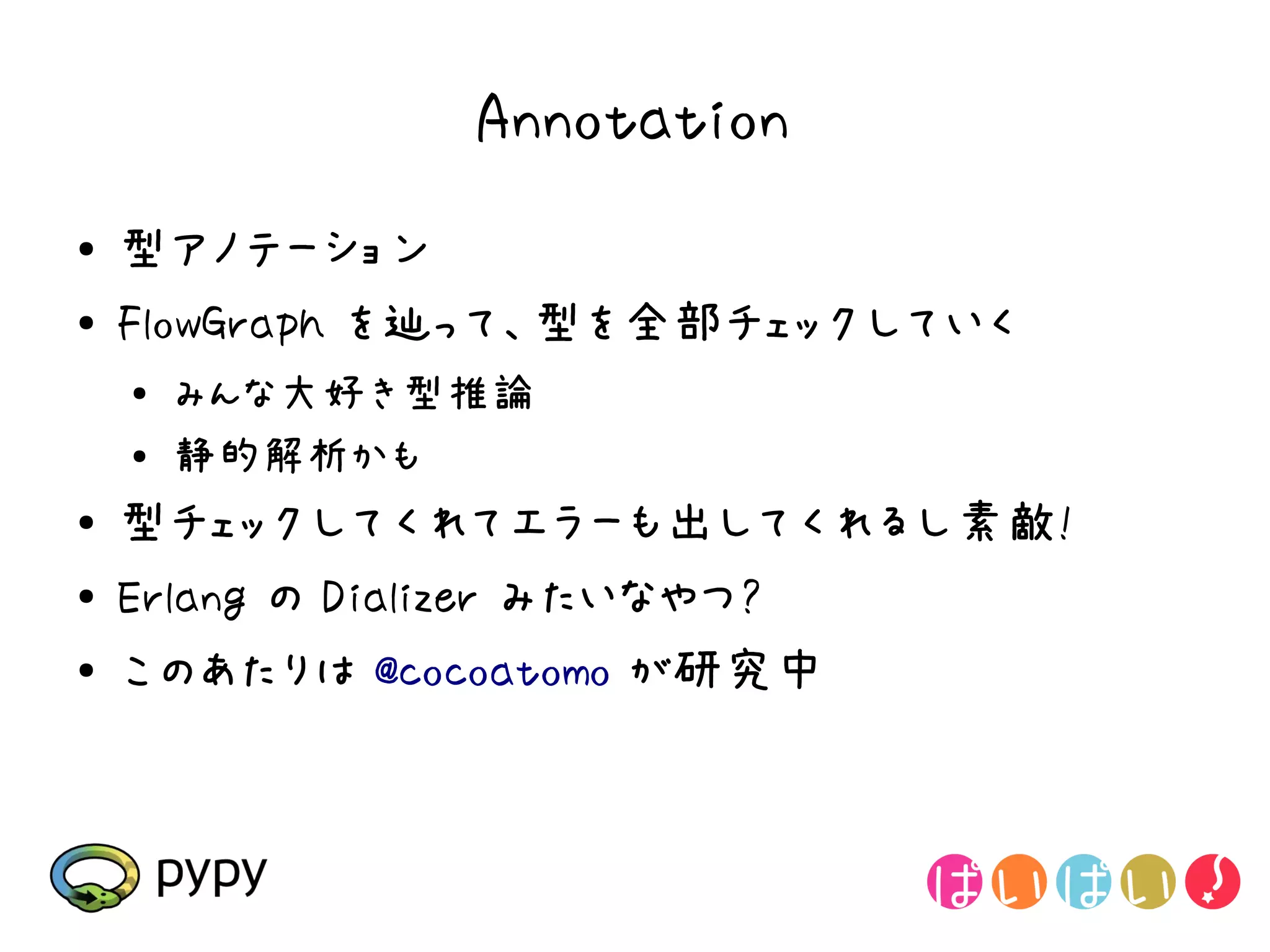 Annotation
●   型アノテーション
●   FlowGraph を辿って、型を全部チェックしていく
    ●
        みんな大好き型推論
    ●   静的解析かも
●   型チェックしてくれてエラーも出してくれるし素敵!
●   Erlang の Dializer みたいなやつ?
●   このあたりは @cocoatomo が研究中
 