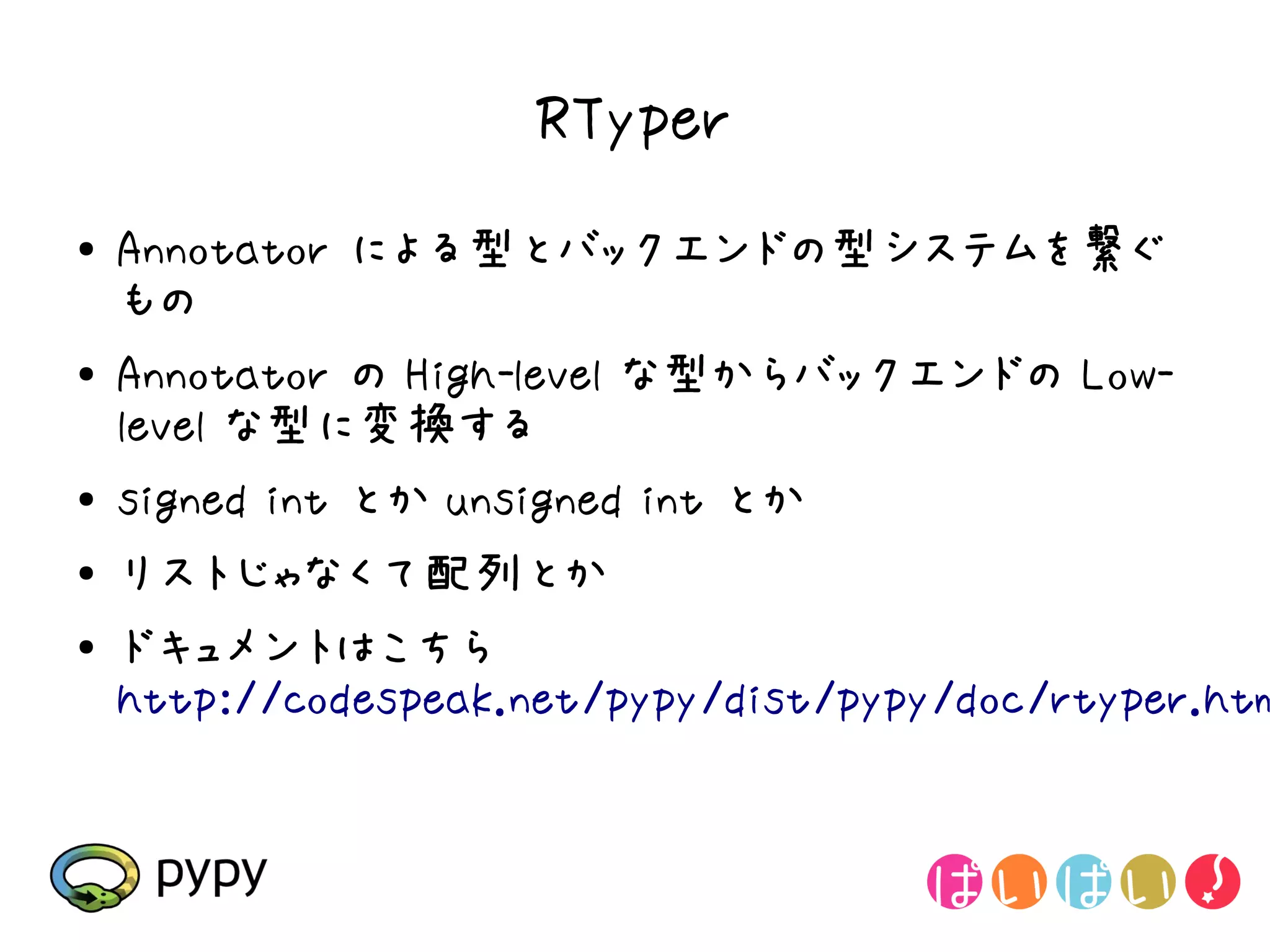 RTyper
●   Annotator による型とバックエンドの型システムを繋ぐ
    もの
●   Annotator の High-level な型からバックエンドの Low-
    level な型に変換する
●   signed int とか unsigned int とか
●   リストじゃなくて配列とか
●   ドキュメントはこちら
    http://codespeak.net/pypy/dist/pypy/doc/rtyper.htm
 
