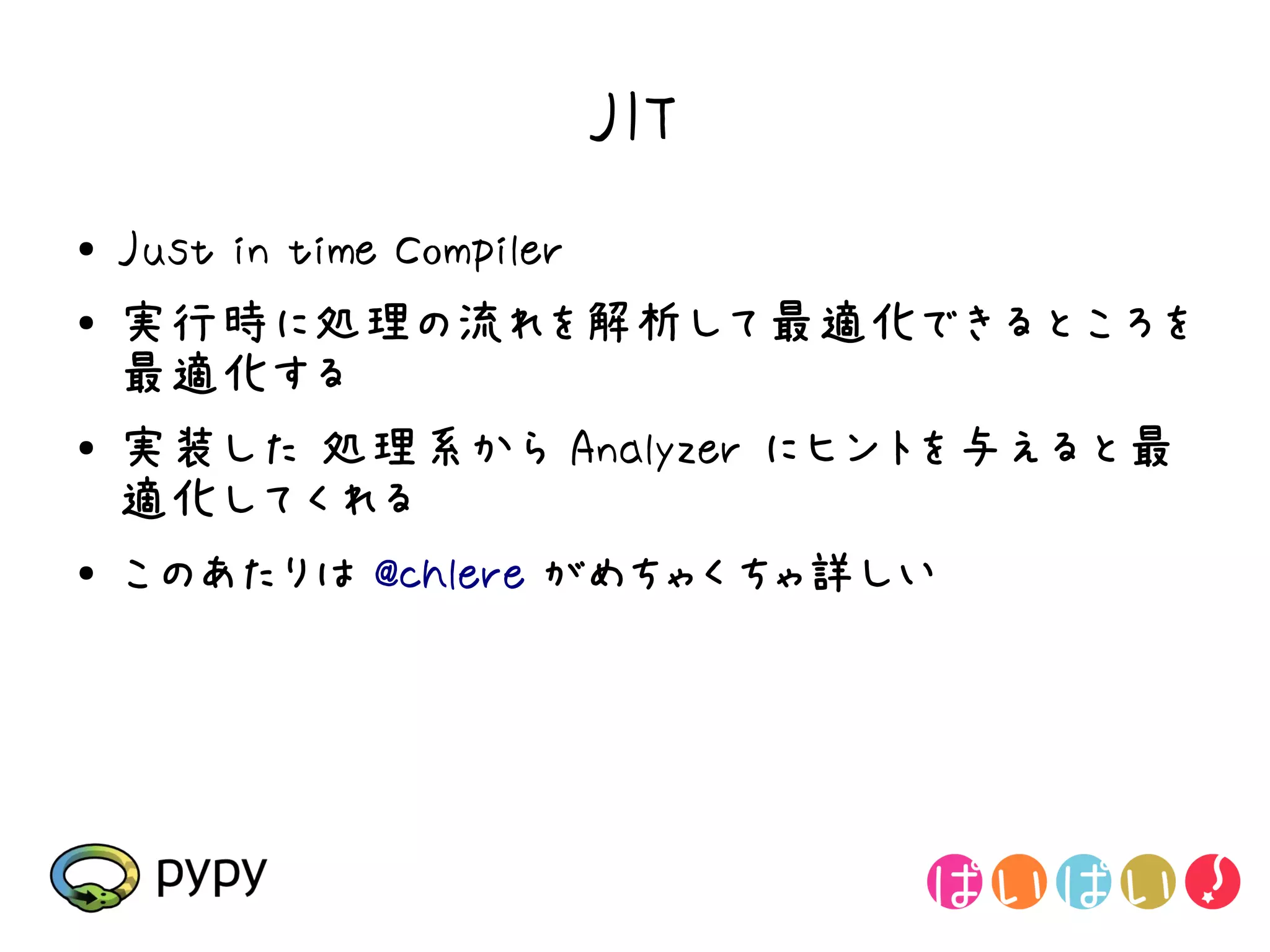 JIT
●   Just in time Compiler
●   実行時に処理の流れを解析して最適化できるところを
    最適化する
●   実装した 処理系から Analyzer にヒントを与えると最
    適化してくれる
●   このあたりは @chlere がめちゃくちゃ詳しい
 