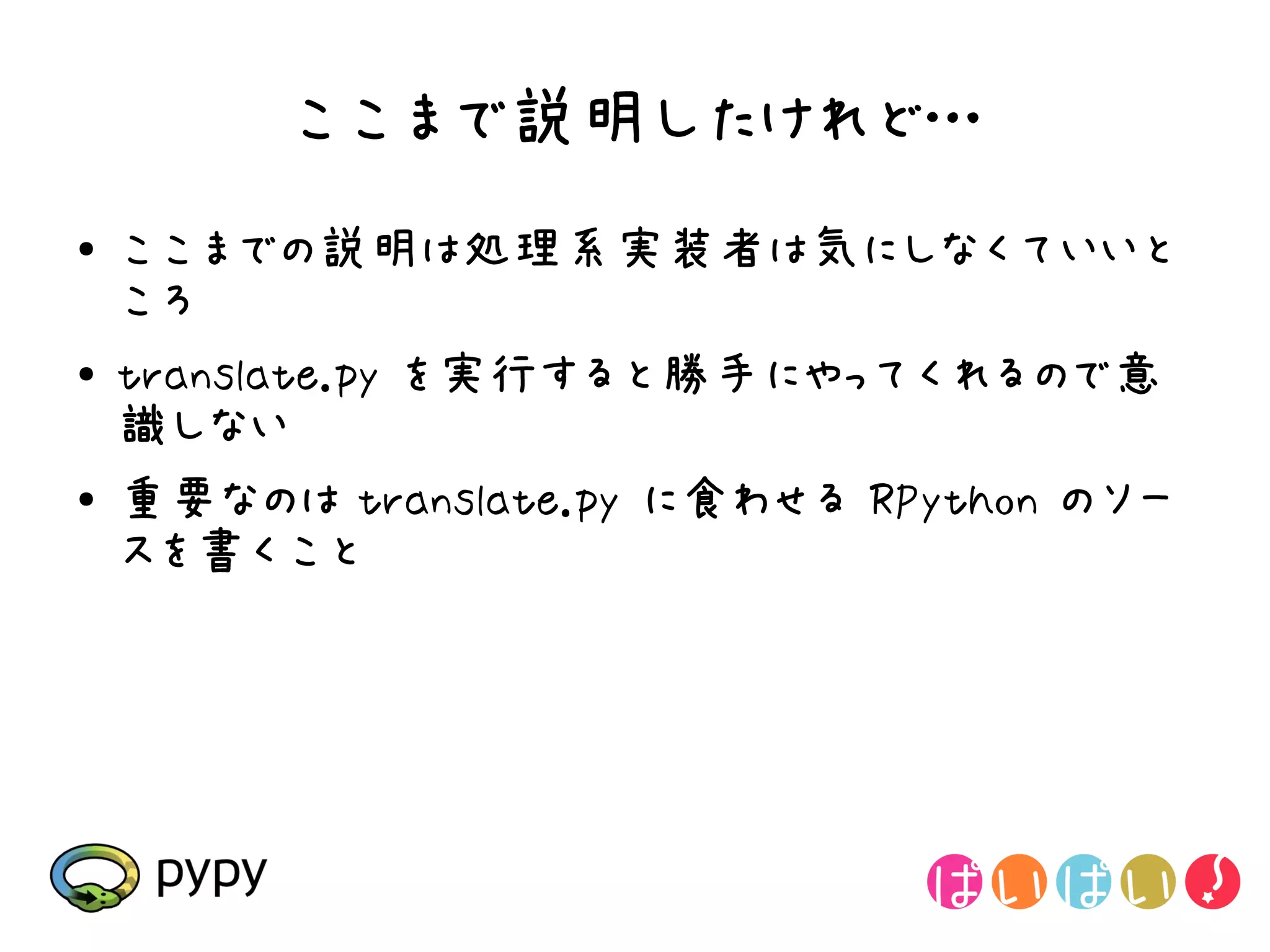 ここまで説明したけれど…
●   ここまでの説明は処理系実装者は気にしなくていいと
    ころ
●   translate.py を実行すると勝手にやってくれるので意
    識しない
●   重要なのは translate.py に食わせる RPython のソー
    スを書くこと
 
