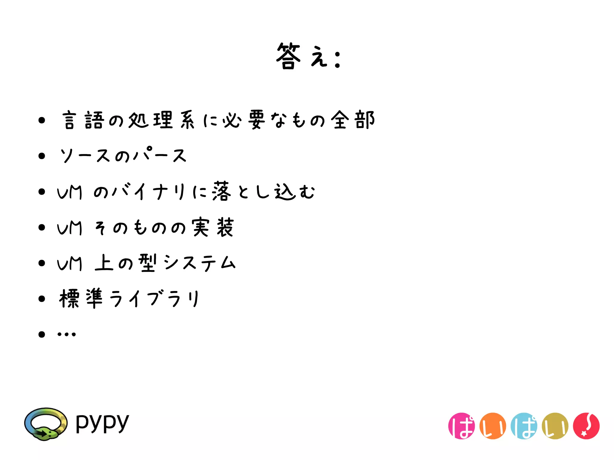 答え:
●   言語の処理系に必要なもの全部
●   ソースのパース
●   VM のバイナリに落とし込む
●   VM そのものの実装
●
    VM 上の型システム
●   標準ライブラリ
●   …
 
