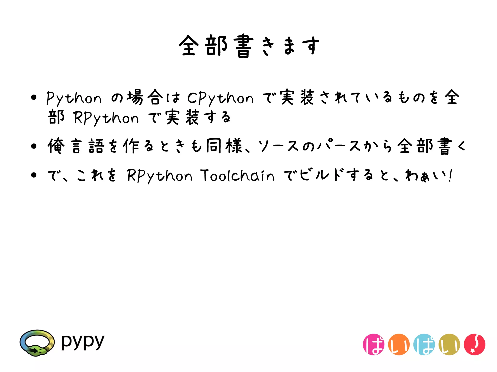 全部書きます
●   Python の場合は CPython で実装されているものを全
    部 RPython で実装する
●   俺言語を作るときも同様、ソースのパースから全部書く
●   で、これを RPython Toolchain でビルドすると、わぁい!
 