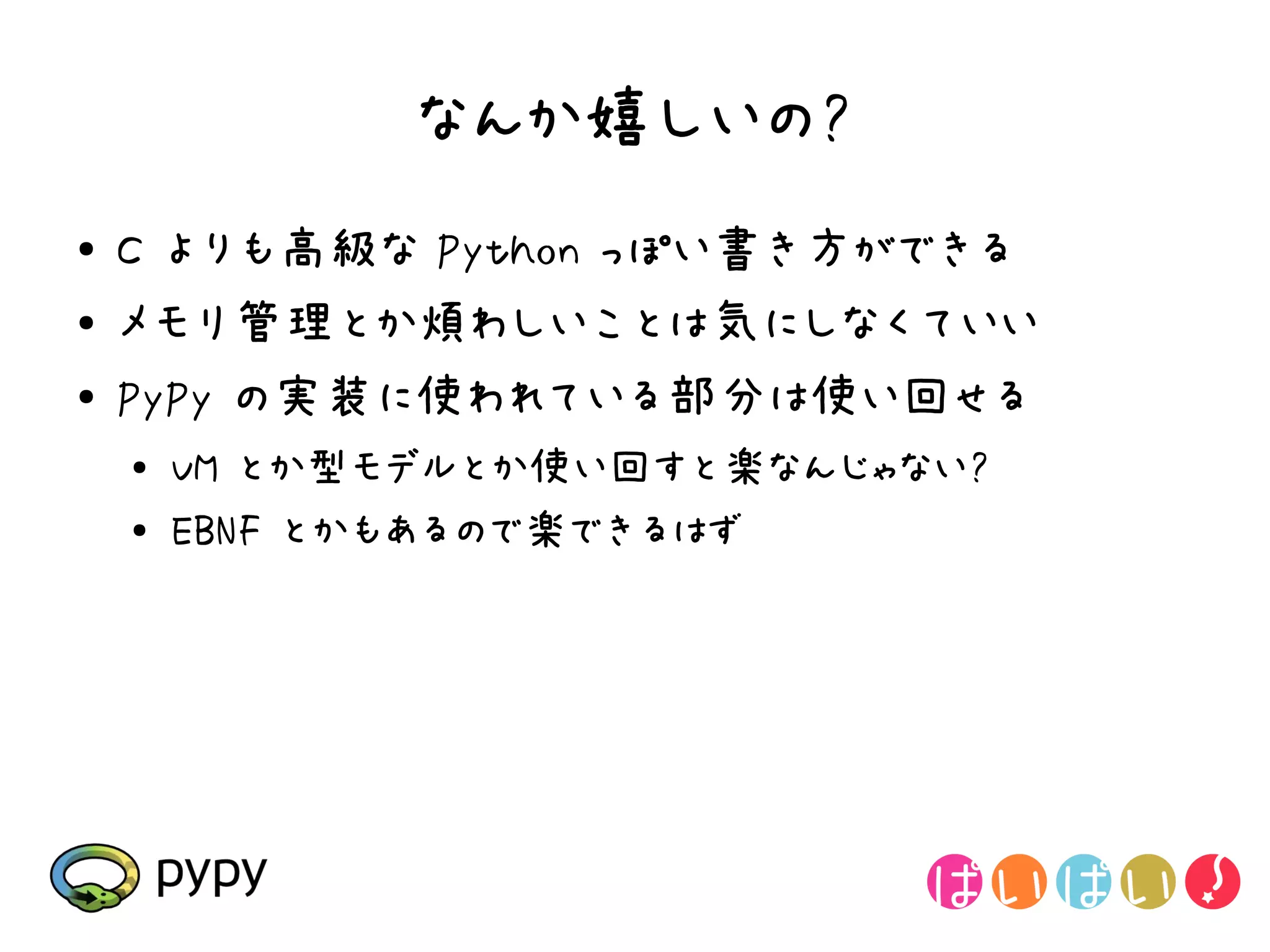 なんか嬉しいの?
●   C よりも高級な Python っぽい書き方ができる
●   メモリ管理とか煩わしいことは気にしなくていい
●   PyPy の実装に使われている部分は使い回せる
    ●   VM とか型モデルとか使い回すと楽なんじゃない?
    ●   EBNF とかもあるので楽できるはず
 