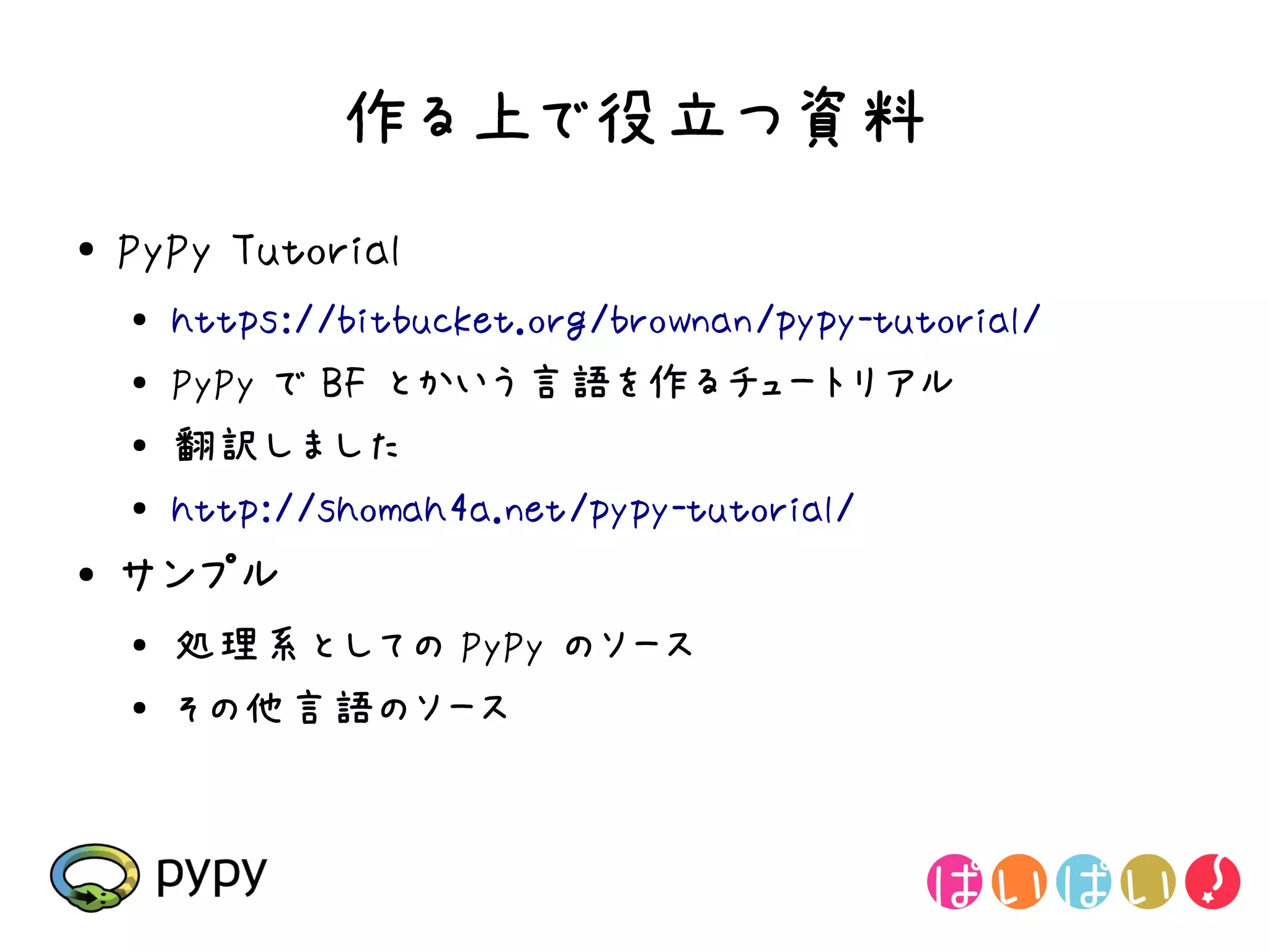 作る上で役立つ資料
●   PyPy Tutorial
    ●
        https://bitbucket.org/brownan/pypy-tutorial/
    ●   PyPy で BF とかいう言語を作るチュートリアル
    ●   翻訳しました
    ●
        http://shomah4a.net/pypy-tutorial/
●   サンプル
    ●
        処理系としての PyPy のソース
    ●
        その他言語のソース
 