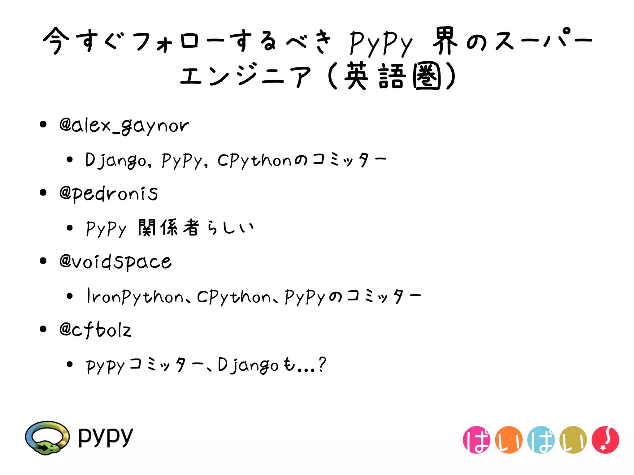 今すぐフォローするべき PyPy 界のスーパー
     エンジニア (英語圏)
●   @alex_gaynor
    ●
        Django, PyPy, CPythonのコミッター
●   @pedronis
    ●   PyPy 関係者らしい
●   @voidspace
    ●
        IronPython、CPython、PyPyのコミッター
●   @cfbolz
    ●
        pypyコミッター、Djangoも...?
 
