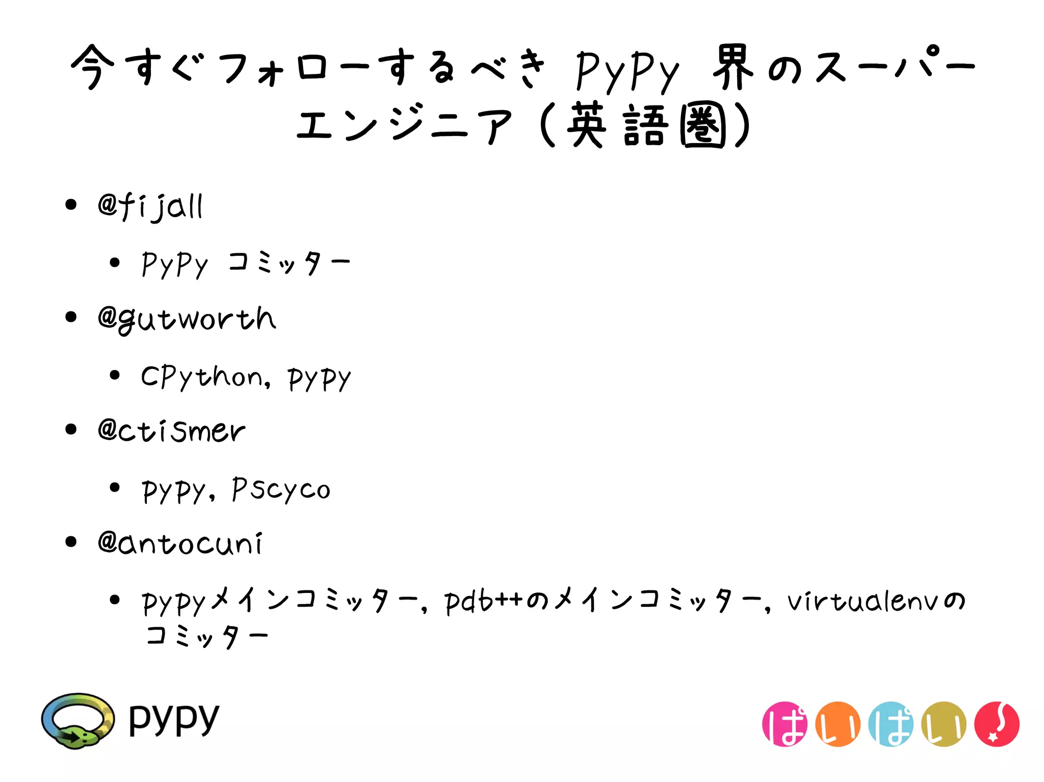 今すぐフォローするべき PyPy 界のスーパー
     エンジニア (英語圏)
●   @fijall
    ●
        PyPy コミッター
●   @gutworth
    ●   CPython, pypy
●   @ctismer
    ●
        pypy, Pscyco
●   @antocuni
    ●
        pypyメインコミッター, pdb++のメインコミッター, virtualenvの
        コミッター
 