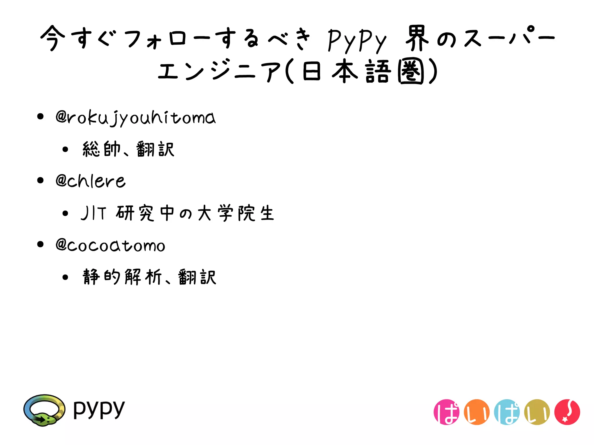 今すぐフォローするべき PyPy 界のスーパー
    エンジニア(日本語圏)
●   @rokujyouhitoma
    ●
        総帥、翻訳
●   @chlere
    ●   JIT 研究中の大学院生
●   @cocoatomo
    ●
        静的解析、翻訳
 