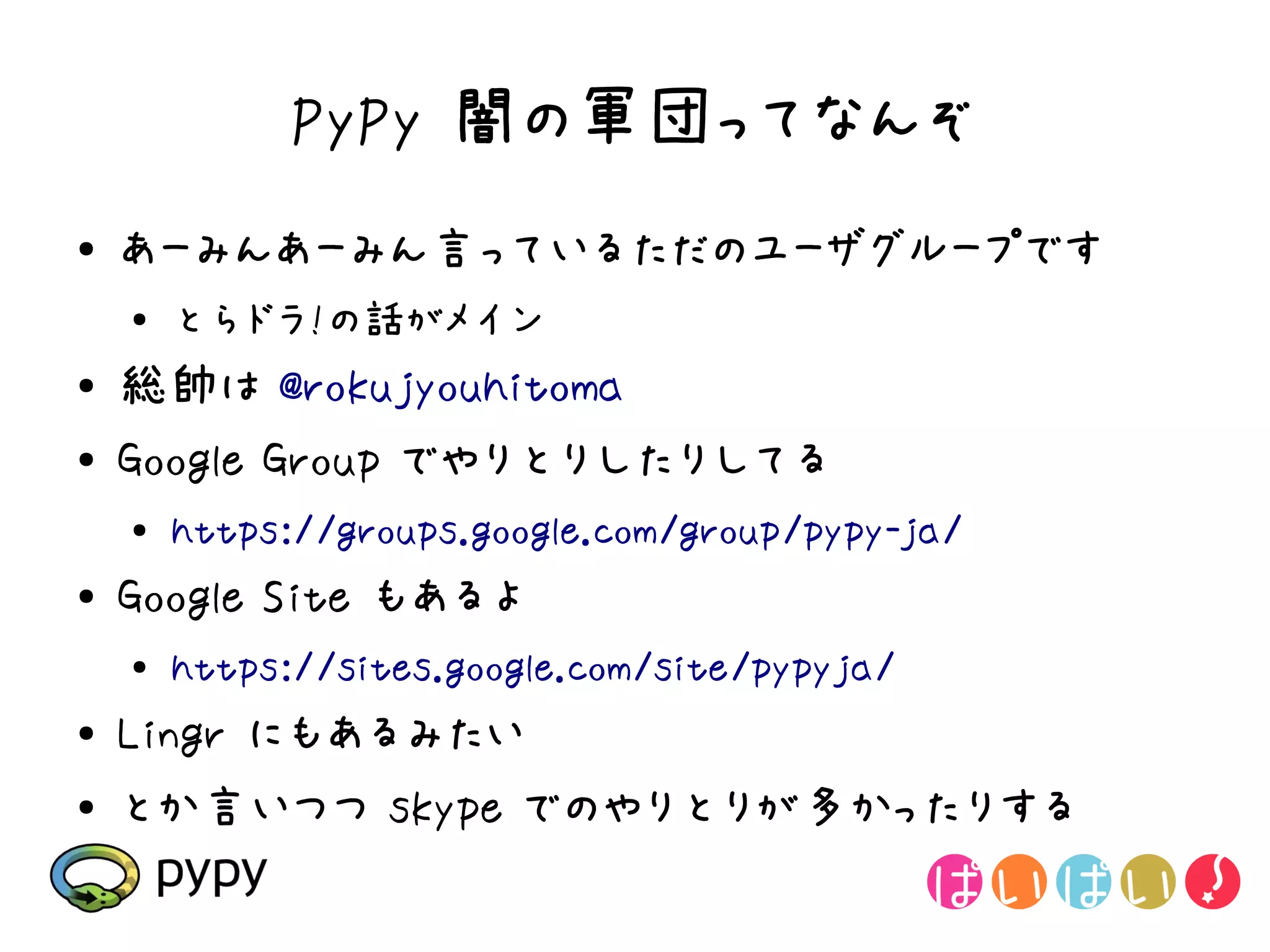 PyPy 闇の軍団ってなんぞ
●   あーみんあーみん言っているただのユーザグループです
    ●
        とらドラ!の話がメイン
●   総帥は @rokujyouhitoma
●   Google Group でやりとりしたりしてる
    ●   https://groups.google.com/group/pypy-ja/
●   Google Site もあるよ
    ●
        https://sites.google.com/site/pypyja/
●   Lingr にもあるみたい
●   とか言いつつ skype でのやりとりが多かったりする
 