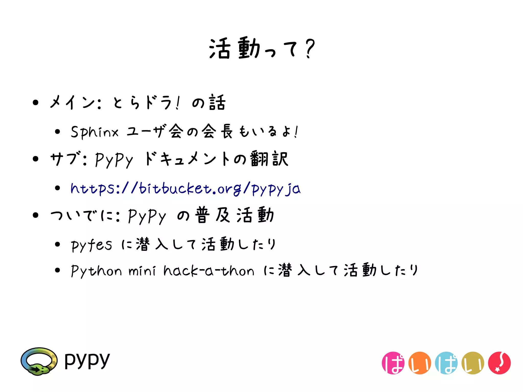 活動って?
●   メイン: とらドラ! の話
    ●
        Sphinx ユーザ会の会長もいるよ!
●   サブ: PyPy ドキュメントの翻訳
    ●   https://bitbucket.org/pypyja
●   ついでに: PyPy の普及活動
    ●
        pyfes に潜入して活動したり
    ●   Python mini hack-a-thon に潜入して活動したり
 