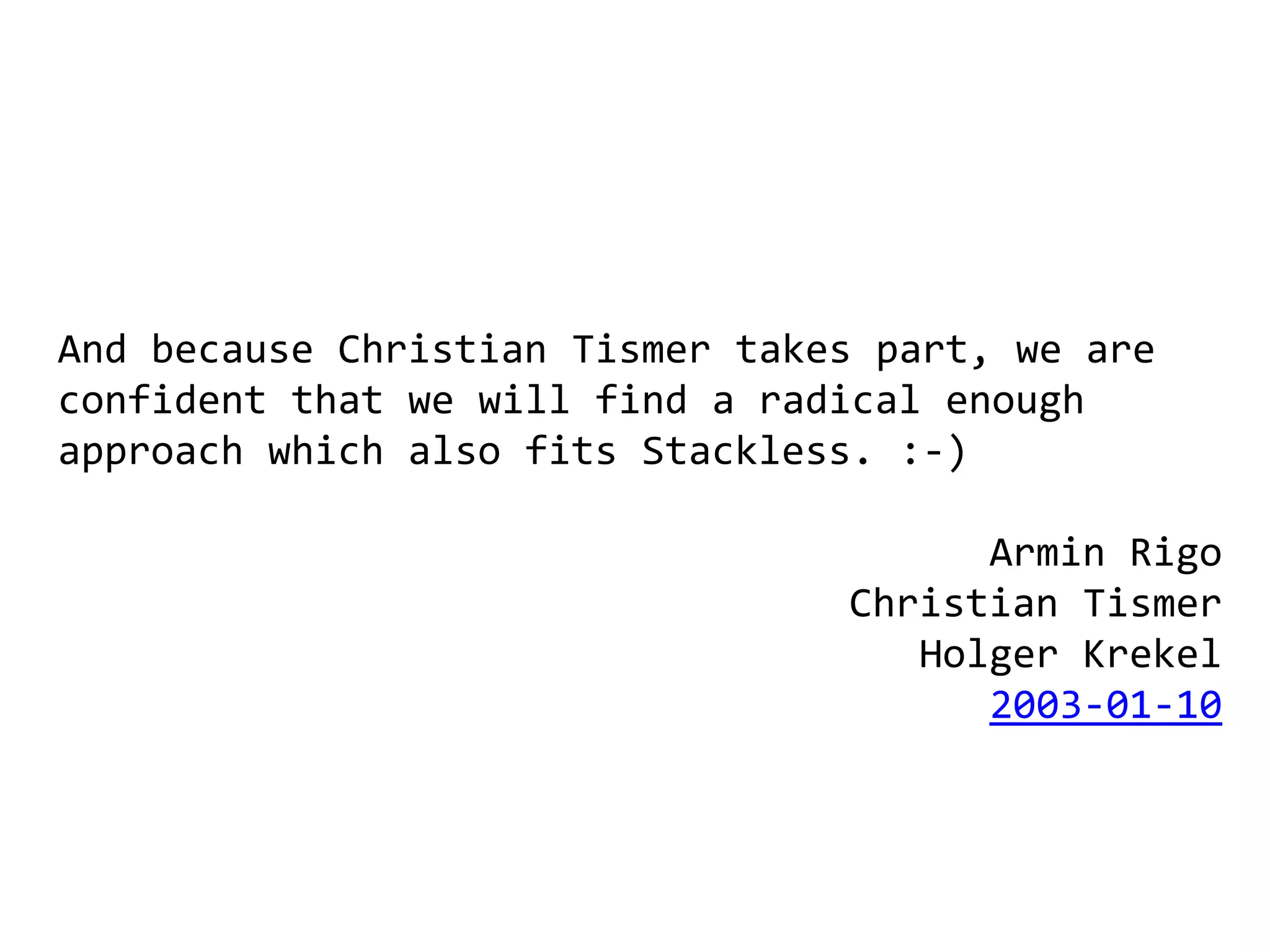 And because Christian Tismer takes part, we are
confident that we will find a radical enough
approach which also fits Stackless. :-)

                                       Armin Rigo
                                 Christian Tismer
                                    Holger Krekel
                                       2003-01-10
 
