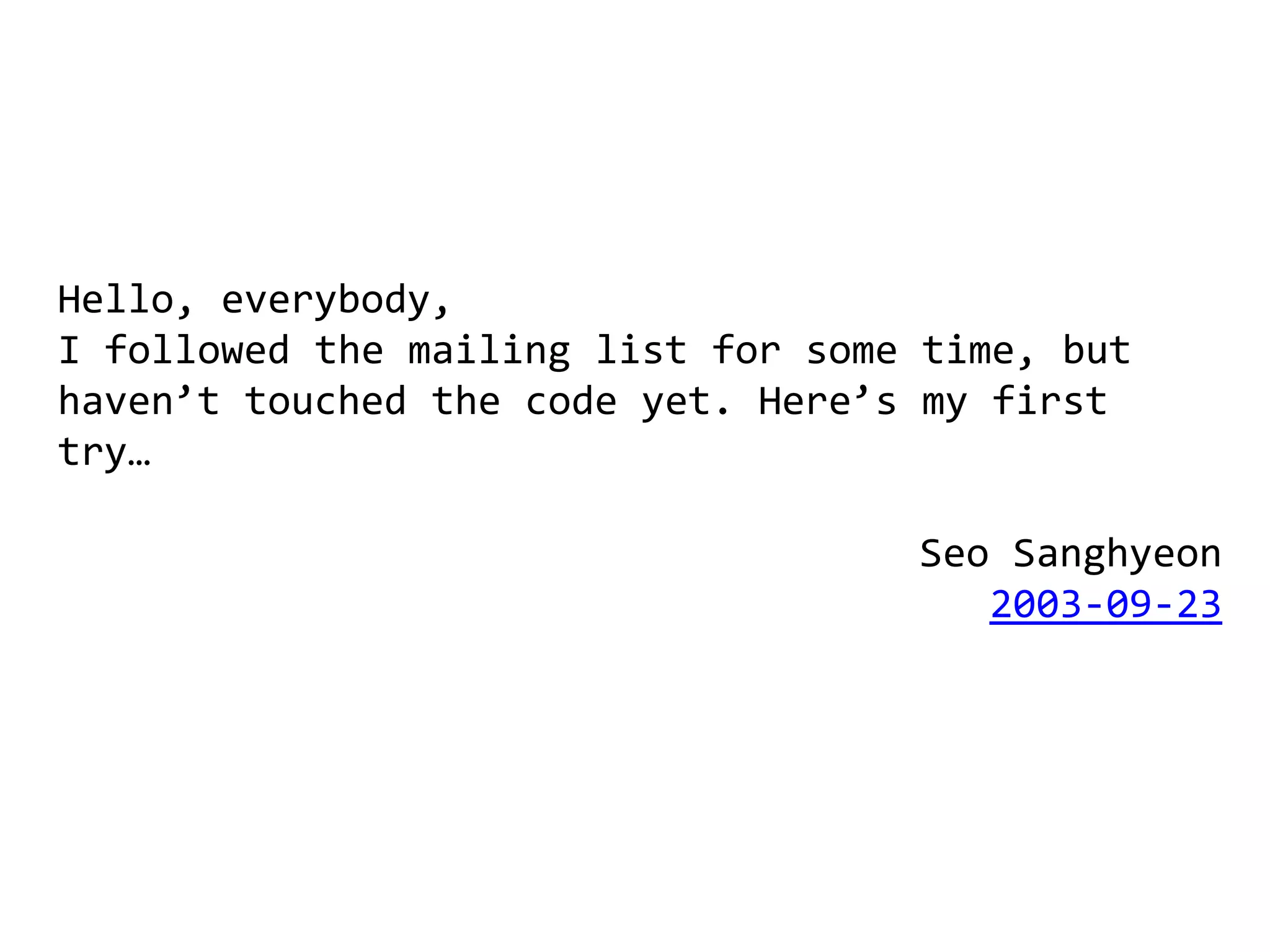 Hello, everybody,
I followed the mailing list for some time, but
haven’t touched the code yet. Here’s my first
try…

                                    Seo Sanghyeon
                                       2003-09-23
 