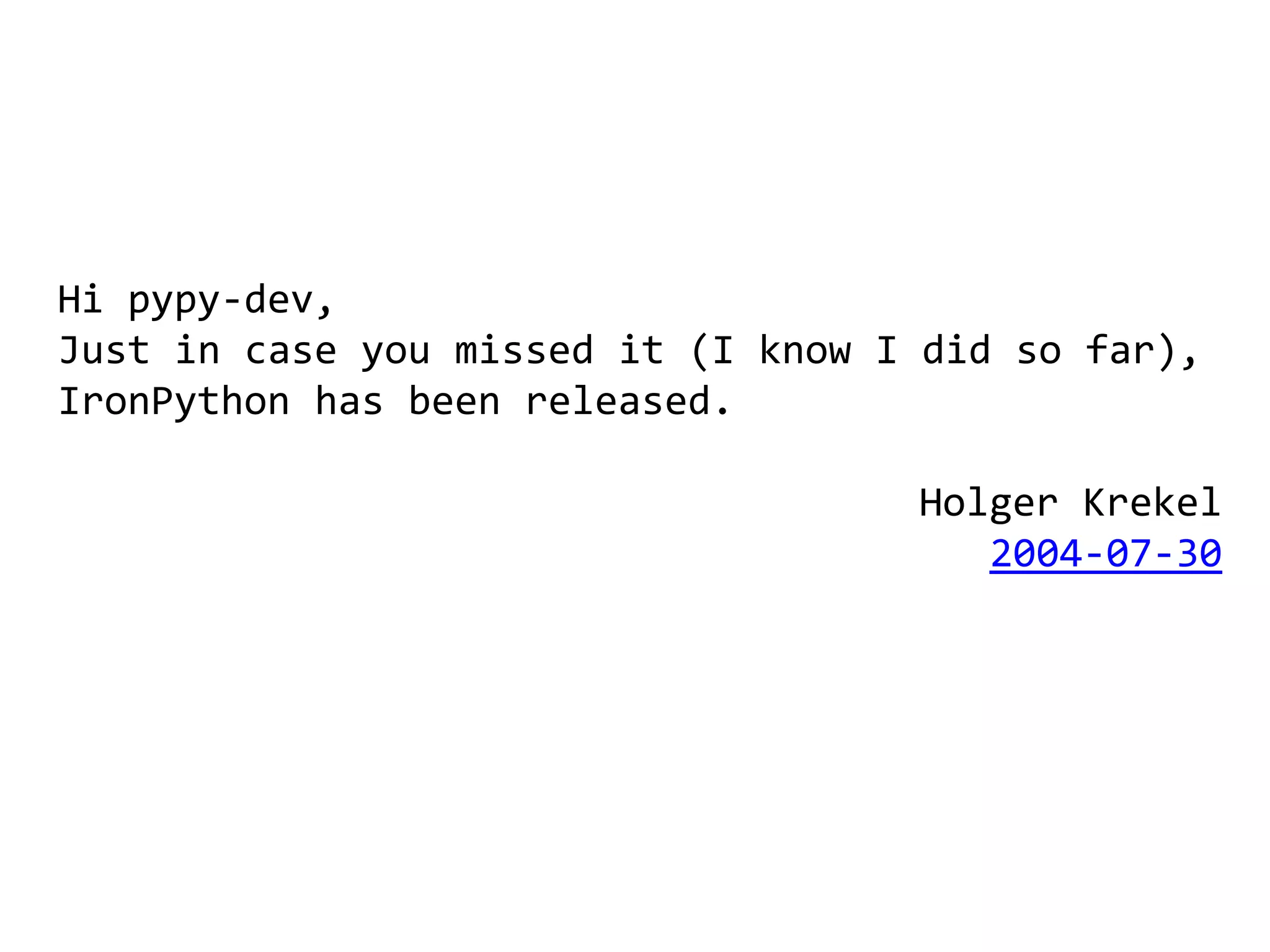 Hi pypy-dev,
Just in case you missed it (I know I did so far),
IronPython has been released.

                                    Holger Krekel
                                       2004-07-30
 