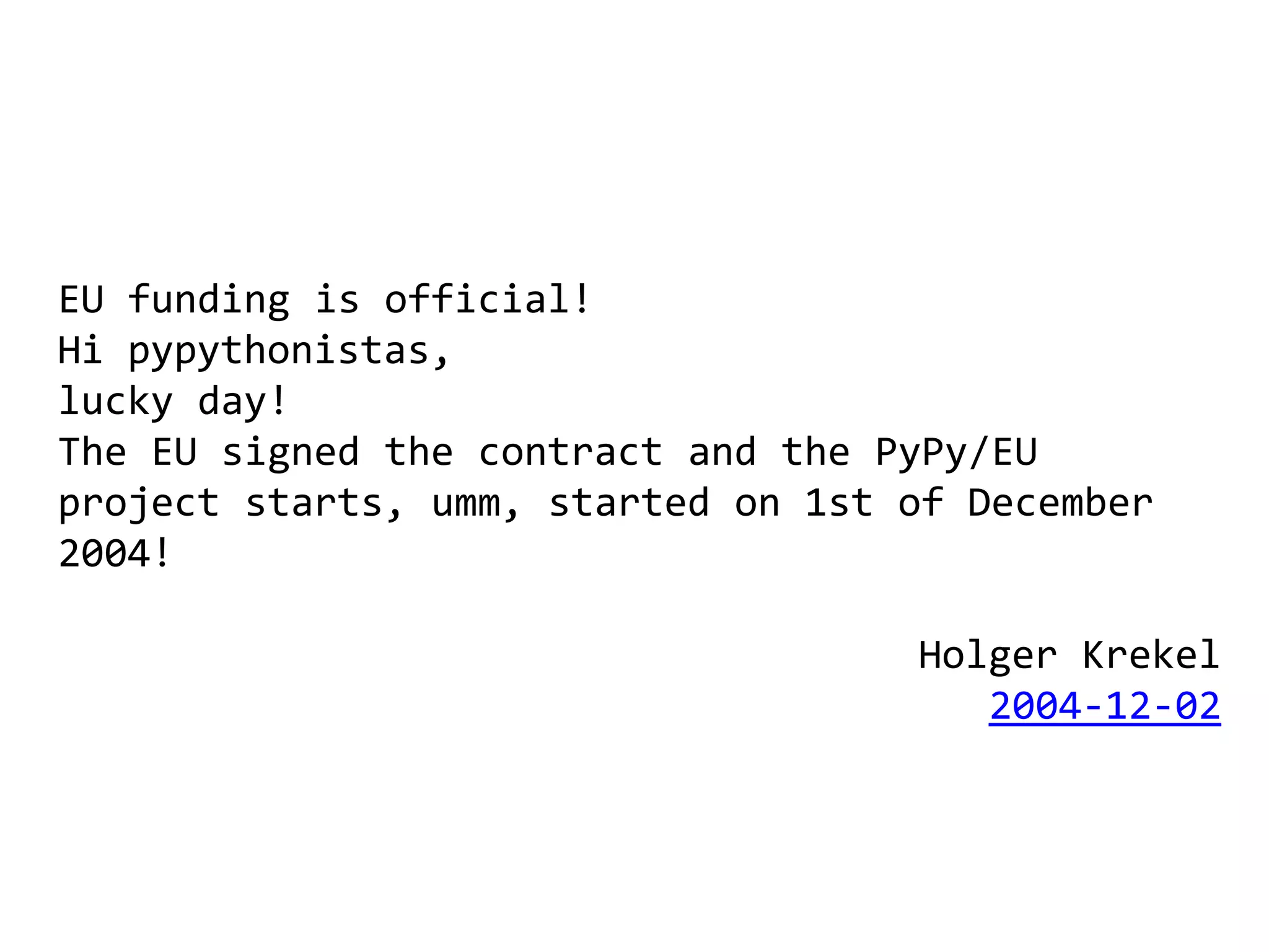 EU funding is official!
Hi pypythonistas,
lucky day!
The EU signed the contract and the PyPy/EU
project starts, umm, started on 1st of December
2004!

                                    Holger Krekel
                                       2004-12-02
 