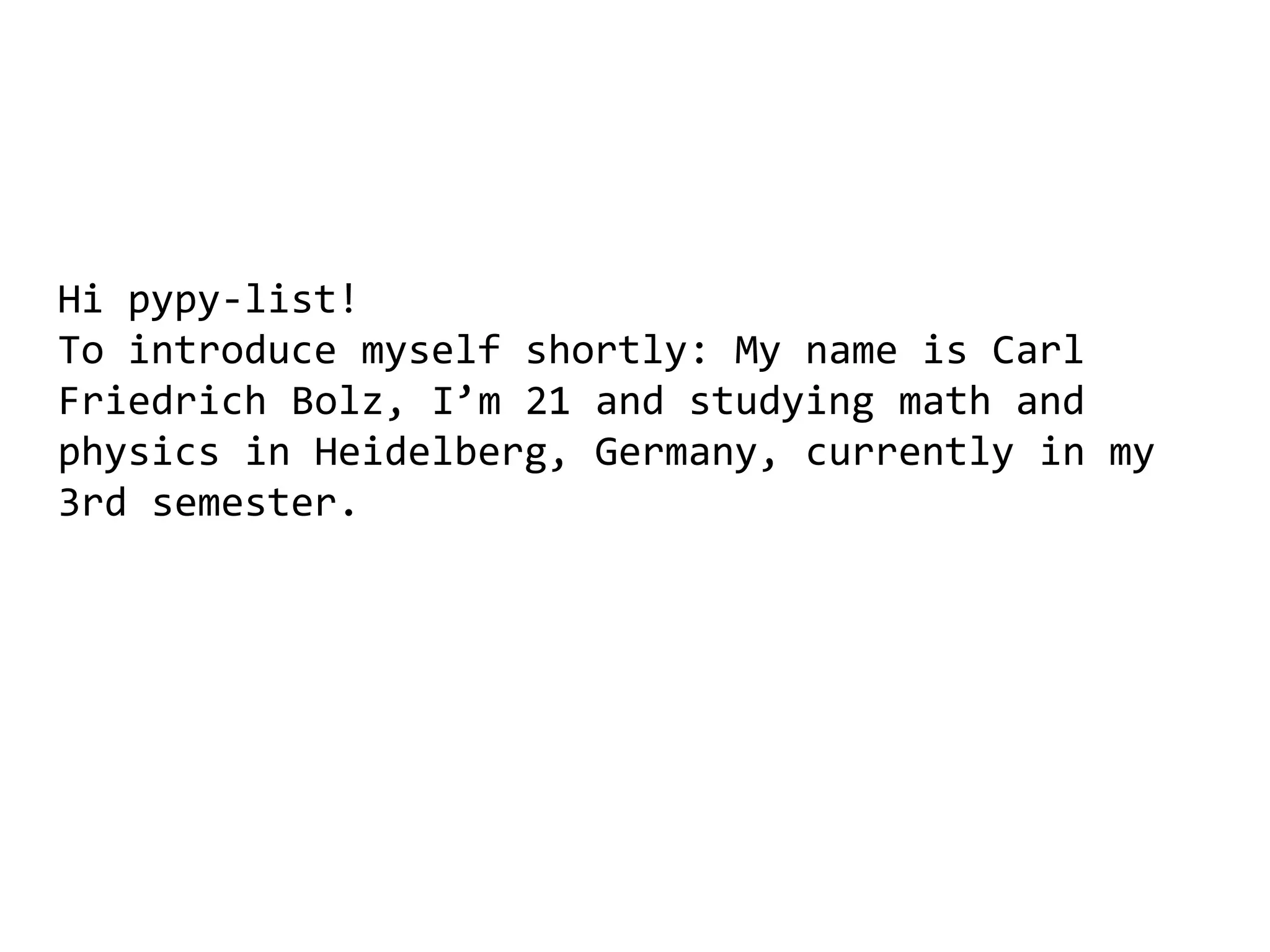 Hi pypy-list!
To introduce myself shortly: My name is Carl
Friedrich Bolz, I’m 21 and studying math and
physics in Heidelberg, Germany, currently in my
3rd semester.
 