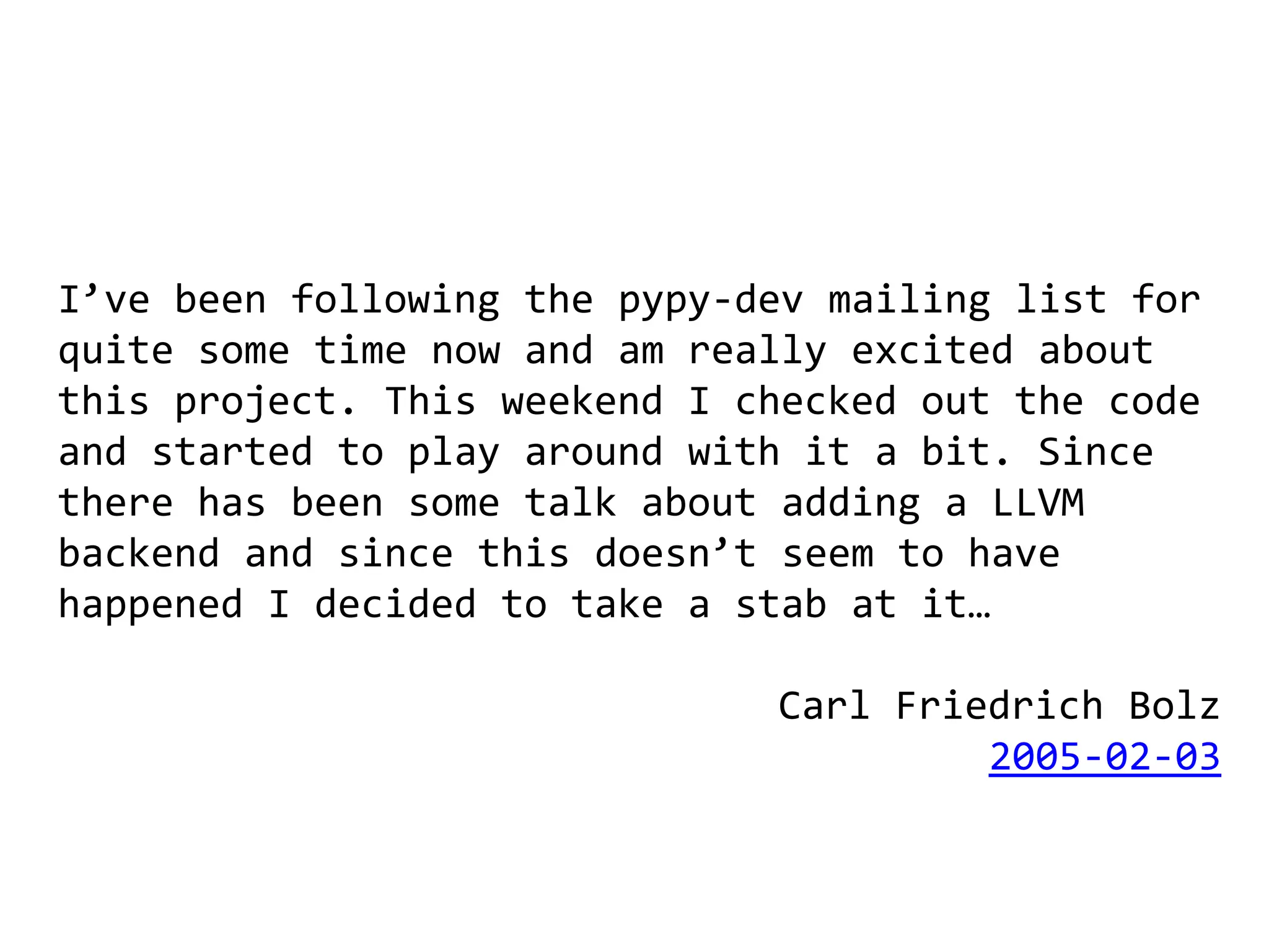 I’ve been following the pypy-dev mailing list for
quite some time now and am really excited about
this project. This weekend I checked out the code
and started to play around with it a bit. Since
there has been some talk about adding a LLVM
backend and since this doesn’t seem to have
happened I decided to take a stab at it…

                              Carl Friedrich Bolz
                                       2005-02-03
 