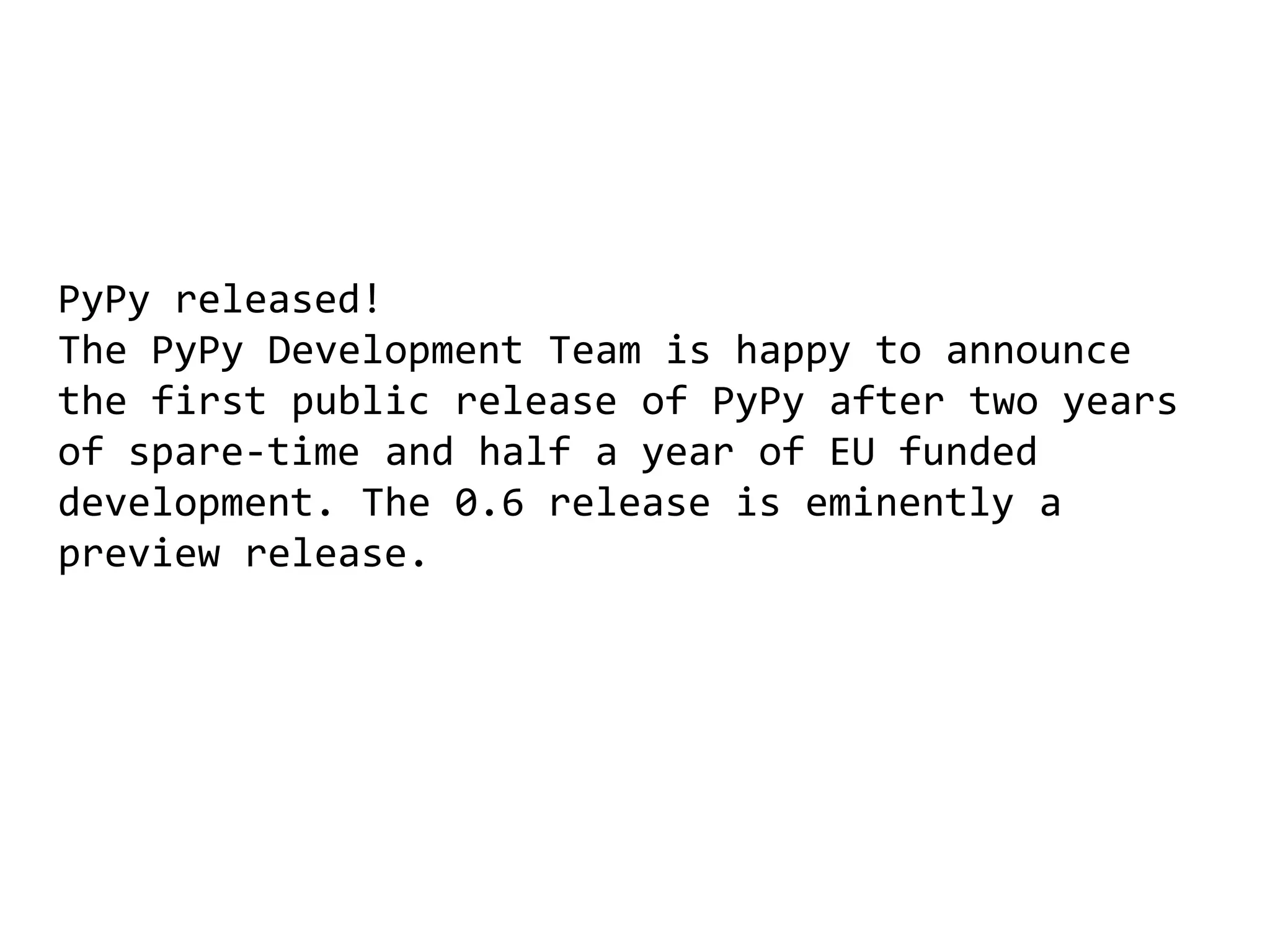 PyPy released!
The PyPy Development Team is happy to announce
the first public release of PyPy after two years
of spare-time and half a year of EU funded
development. The 0.6 release is eminently a
preview release.
 