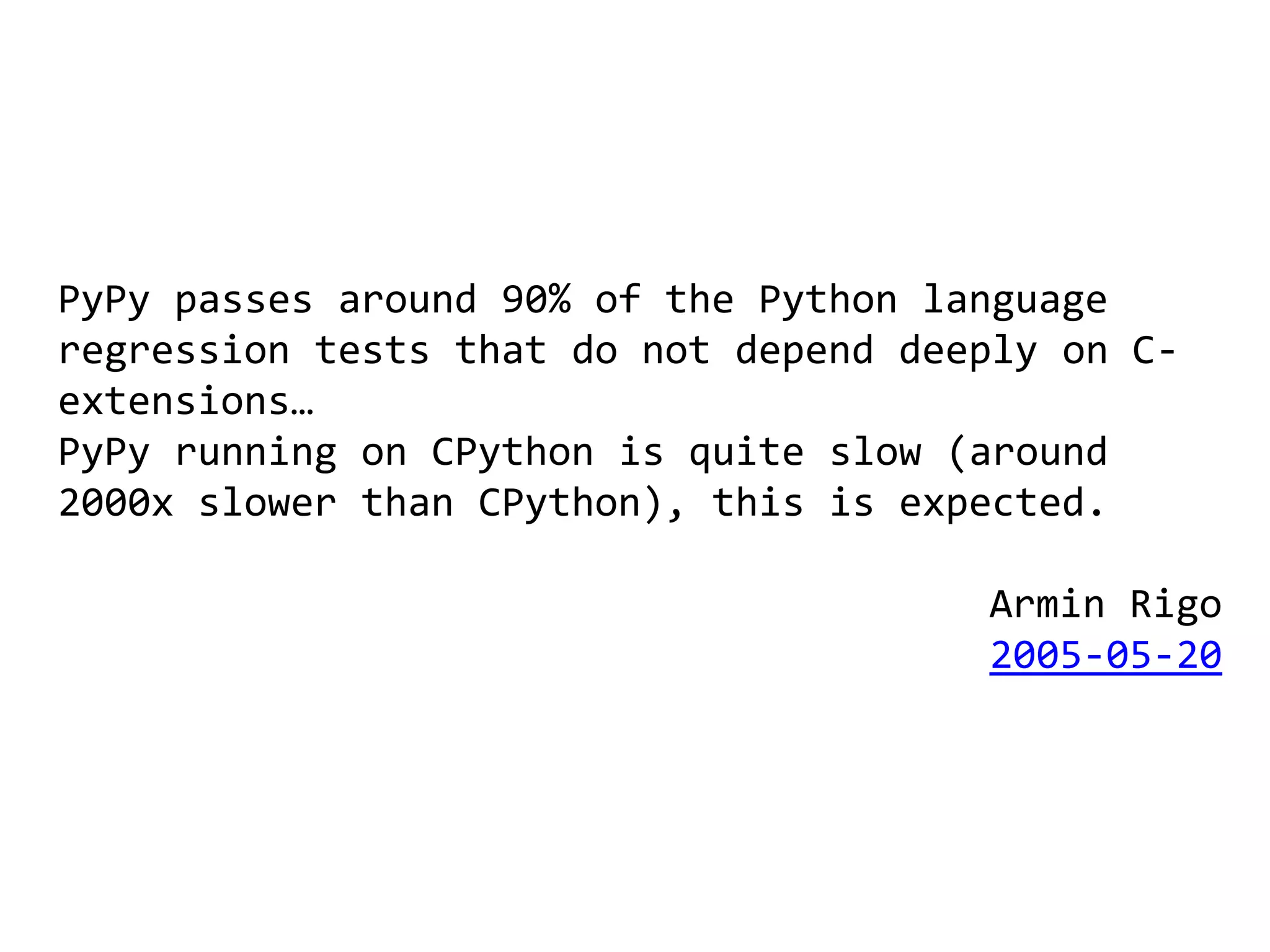 PyPy passes around 90% of the Python language
regression tests that do not depend deeply on C-
extensions…
PyPy running on CPython is quite slow (around
2000x slower than CPython), this is expected.

                                       Armin Rigo
                                       2005-05-20
 