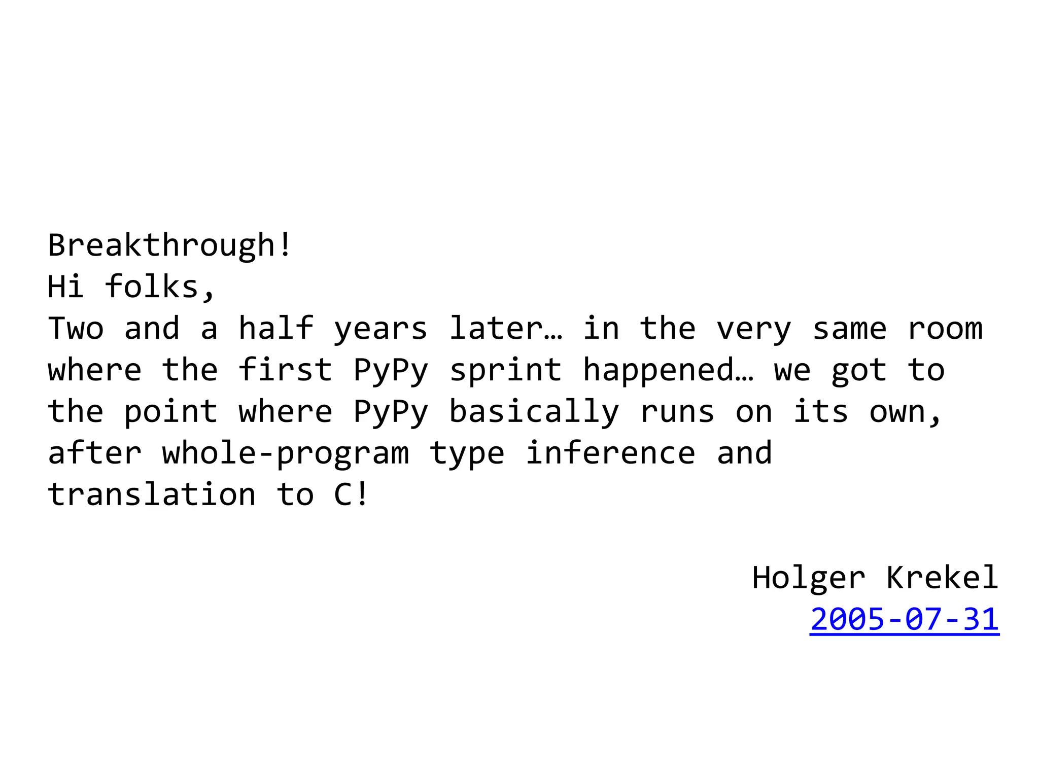Breakthrough!
Hi folks,
Two and a half years later… in the very same room
where the first PyPy sprint happened… we got to
the point where PyPy basically runs on its own,
after whole-program type inference and
translation to C!

                                    Holger Krekel
                                       2005-07-31
 