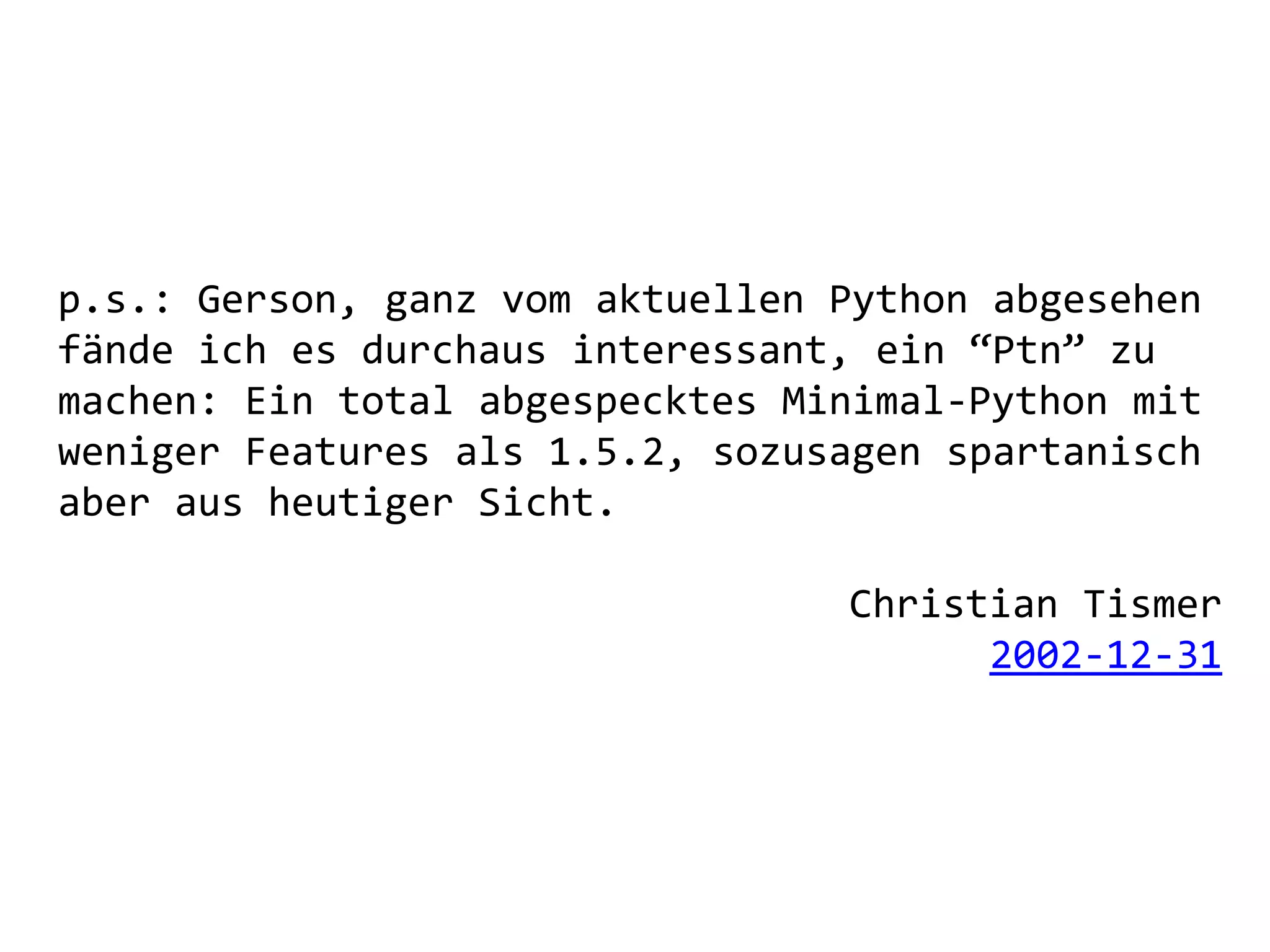 p.s.: Gerson, ganz vom aktuellen Python abgesehen
fände ich es durchaus interessant, ein “Ptn” zu
machen: Ein total abgespecktes Minimal-Python mit
weniger Features als 1.5.2, sozusagen spartanisch
aber aus heutiger Sicht.

                                 Christian Tismer
                                       2002-12-31
 