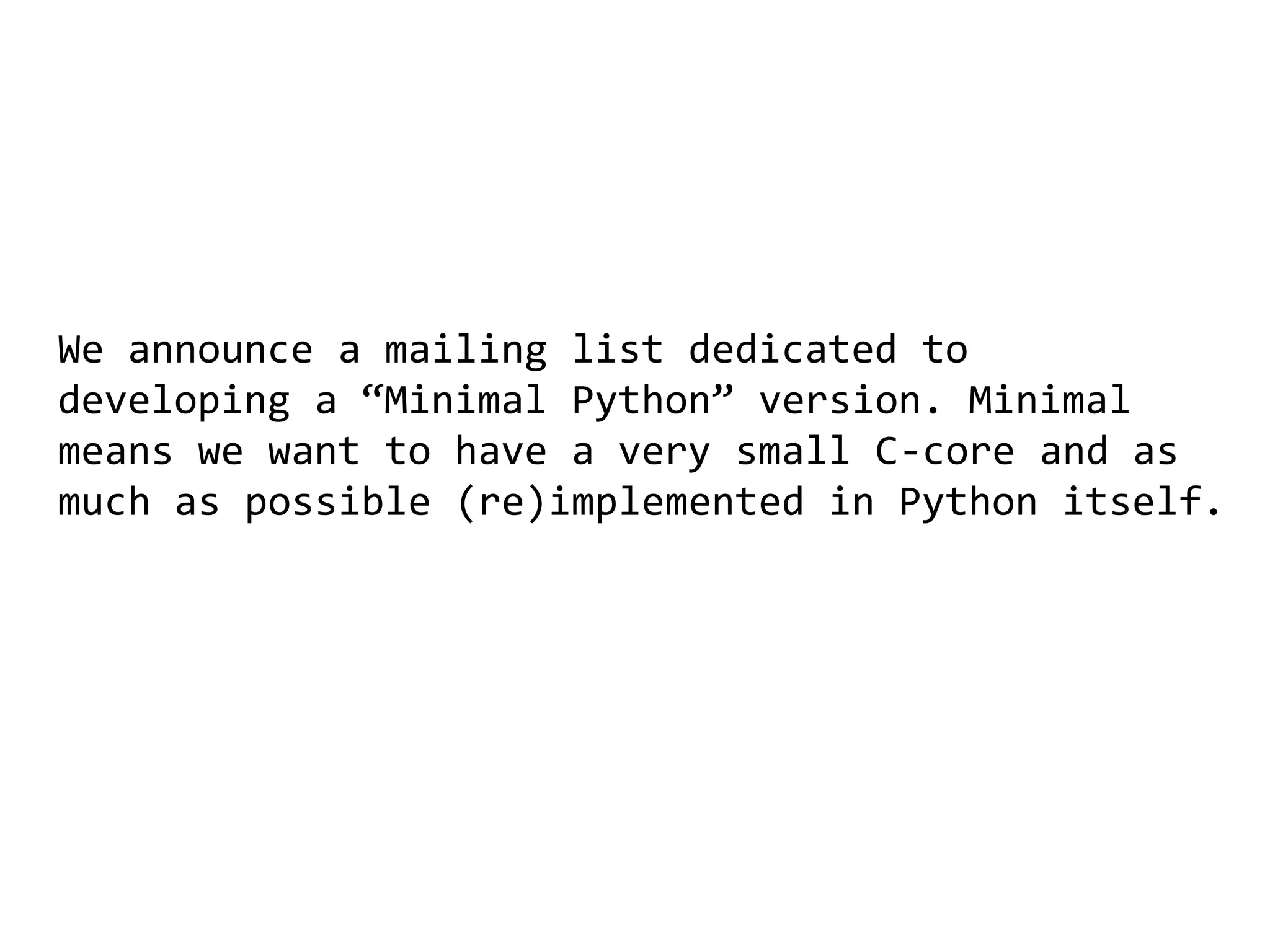 We announce a mailing list dedicated to
developing a “Minimal Python” version. Minimal
means we want to have a very small C-core and as
much as possible (re)implemented in Python itself.
 