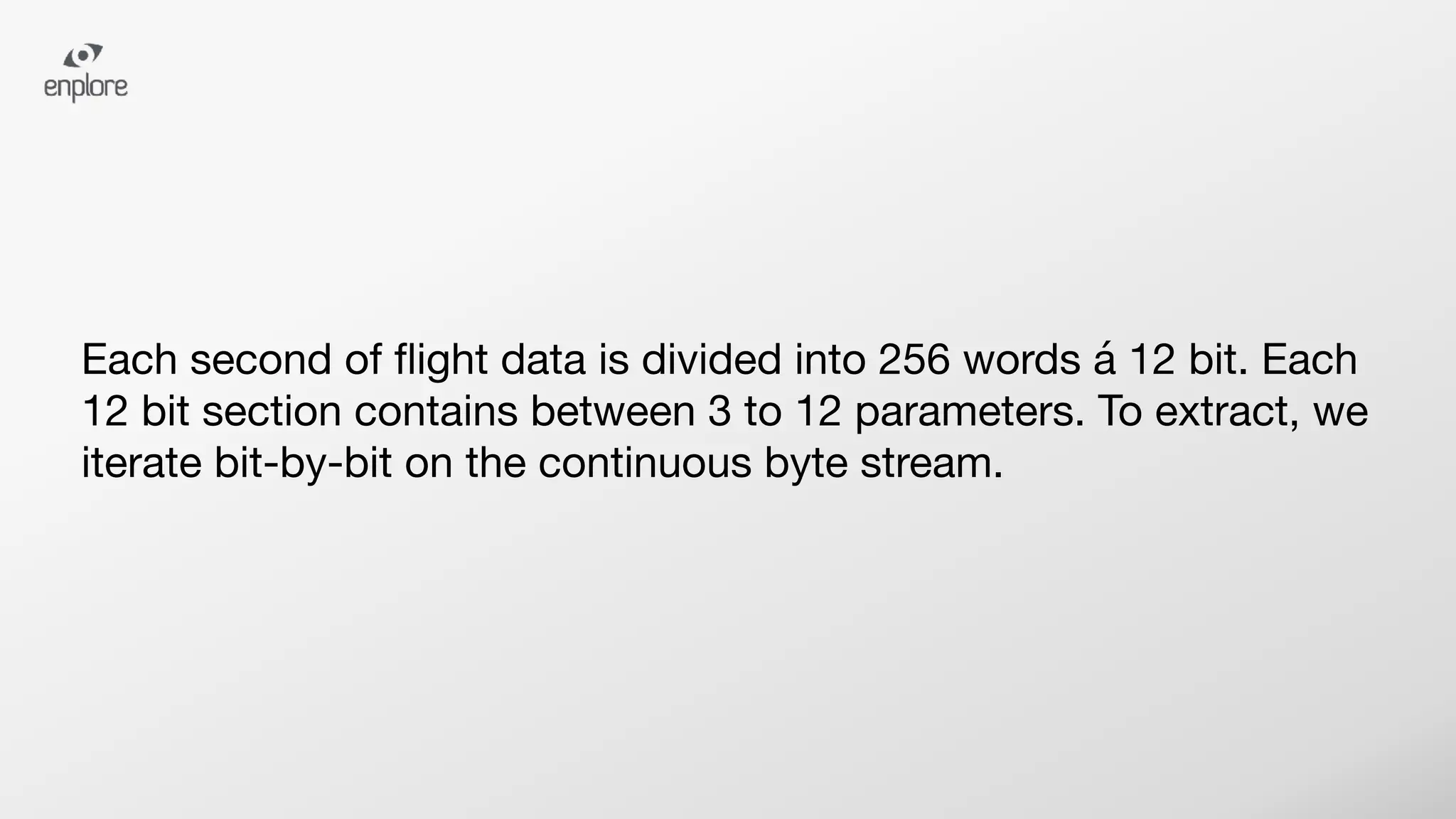 Each second of ﬂight data is divided into 256 words á 12 bit. Each
12 bit section contains between 3 to 12 parameters. To extract, we
iterate bit-by-bit on the continuous byte stream.
 