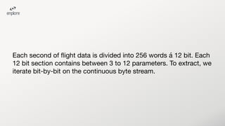 Each second of ﬂight data is divided into 256 words á 12 bit. Each
12 bit section contains between 3 to 12 parameters. To extract, we
iterate bit-by-bit on the continuous byte stream.
 