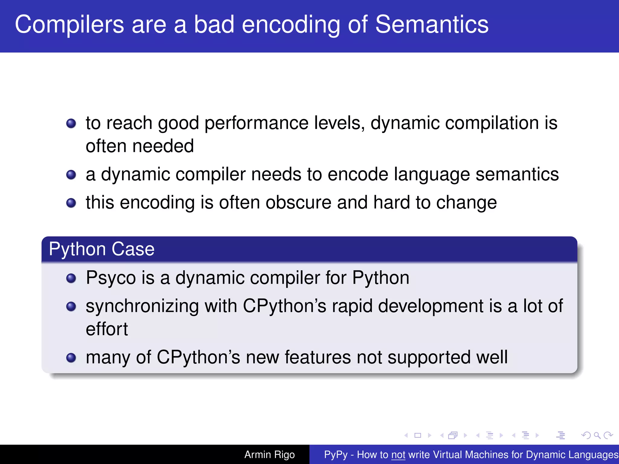 pypy-logo
Compilers are a bad encoding of Semantics
to reach good performance levels, dynamic compilation is
often needed
a dynamic compiler needs to encode language semantics
this encoding is often obscure and hard to change
Python Case
Psyco is a dynamic compiler for Python
synchronizing with CPython’s rapid development is a lot of
effort
many of CPython’s new features not supported well
Armin Rigo PyPy - How to not write Virtual Machines for Dynamic Languages
 